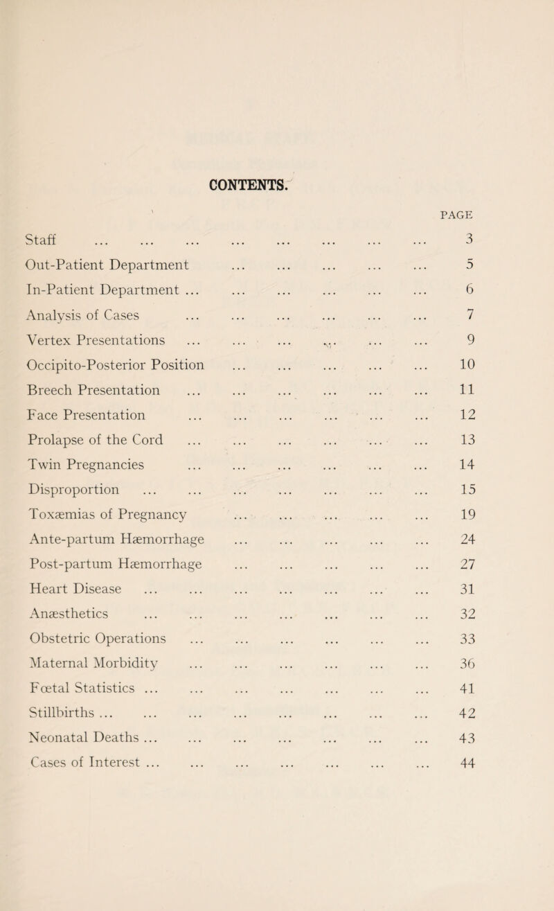 CONTENTS. Staff Out-Patient Department In-Patient Department ... Analysis of Cases Vertex Presentations Occipito-Posterior Position Breech Presentation Face Presentation Prolapse of the Cord Twin Pregnancies Disproportion Toxaemias of Pregnancy Ante-partum Haemorrhage Post-partum Haemorrhage Heart Disease Anaesthetics Obstetric Operations Maternal Morbidity Foetal Statistics ... Stillbirths ... Neonatal Deaths ... Cases of Interest ... PAGE 3 5 6 7 9 10 11 12 13 14 15 19 24 27 31 32 33 36 41 42 43 44