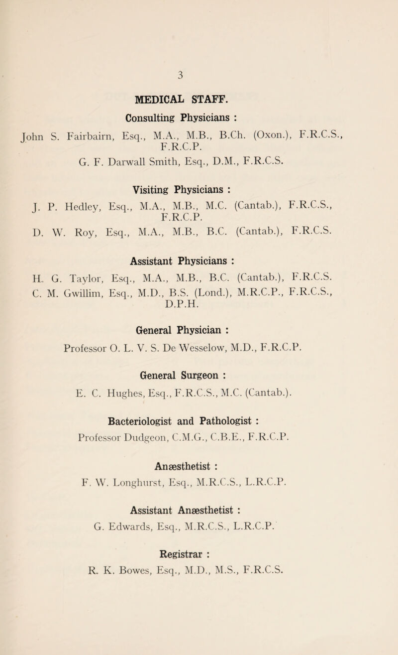 MEDICAL STAFF. Consulting Physicians : John S. Fairbairn, Esq., M.A., M.B., B.Ch. (Oxon.), F.R.C.S., F.R.C.P. G. F. Darwall Smith, Esq., D.M., F.R.C.S. Visiting Physicians : J. P. Hedley, Esq., M.A., M.B., M.C. (Cantab.), F.R.C.S., F.R.C.P. D. W. Roy, Esq., M.A., M.B., B.C. (Cantab.), F.R.C.S. Assistant Physicians : Ho G. Taylor, Esq., M.A., M.B., B.C. (Cantab.), F.R.C.S. C. M. Gwillim, Esq., M.D., B.S. (Lond.), M.R.C.P., F.R.C.S., D.P.H. General Physician : Professor O. L. V. S. De Wesselow, M.D., F.R.C.P. General Surgeon : E. C. Hughes, Esq., F.R.C.S., M.C. (Cantab.). Bacteriologist and Pathologist : Professor Dudgeon, C.M.G., C.B.E., F.R.C.P. Anaesthetist : F. W. Longhurst, Esq., M.R.C.S., L.R.C.P. Assistant Anaesthetist : G. Edwards, Esq., M.R.C.S., L.R.C.P. Registrar : R. K. Bowes, Esq., M.D., M.S., F.R.C.S.