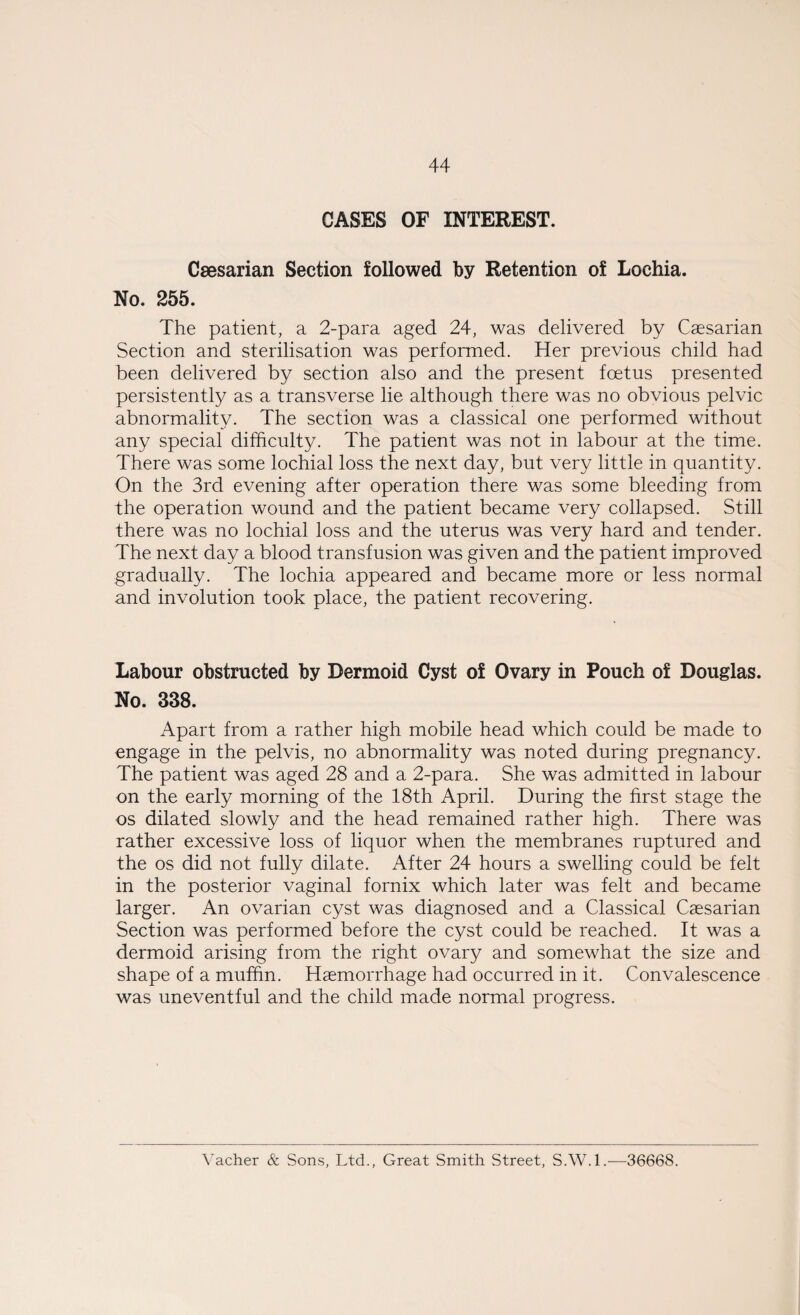 CASES OF INTEREST. Caesarian Section followed by Retention of Lochia. No. 255. The patient, a 2-para aged 24, was delivered by Caesarian Section and sterilisation was performed. Her previous child had been delivered by section also and the present foetus presented persistently as a transverse lie although there was no obvious pelvic abnormality. The section was a classical one performed without any special difficulty. The patient was not in labour at the time. There was some lochial loss the next day, but very little in quantity. On the 3rd evening after operation there was some bleeding from the operation wound and the patient became very collapsed. Still there was no lochial loss and the uterus was very hard and tender. The next day a blood transfusion was given and the patient improved gradually. The lochia appeared and became more or less normal and involution took place, the patient recovering. Labour obstructed by Dermoid Cyst of Ovary in Pouch of Douglas. No. 338. Apart from a rather high mobile head which could be made to engage in the pelvis, no abnormality was noted during pregnancy. The patient was aged 28 and a 2-para. She was admitted in labour on the early morning of the 18th April. During the first stage the os dilated slowly and the head remained rather high. There was rather excessive loss of liquor when the membranes ruptured and the os did not fully dilate. After 24 hours a swelling could be felt in the posterior vaginal fornix which later was felt and became larger. An ovarian cyst was diagnosed and a Classical Caesarian Section was performed before the cyst could be reached. It was a dermoid arising from the right ovary and somewhat the size and shape of a muffin. Haemorrhage had occurred in it. Convalescence was uneventful and the child made normal progress. Vacher & Sons, Ltd., Great Smith Street, S.W.l.—36668.