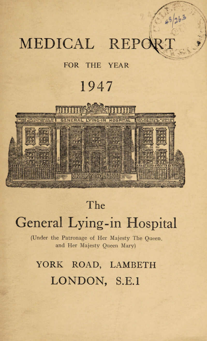 MEDICAL 1947 Uftfr&R THE Pi --ATRONACE OF HER MAJESTY THE QUEEN AND HER ROYAL HIGHNESS, ■THE PRINCESS OF WAL ES 1 GENERAL LYING-IN HOSPITAL imttfM [hr The General Lying-in Hospital (Under the Patronage of Her Majesty The Queen, and Her Majesty Queen Mary) YORK ROAD, LAMBETH LONDON, S.E.l