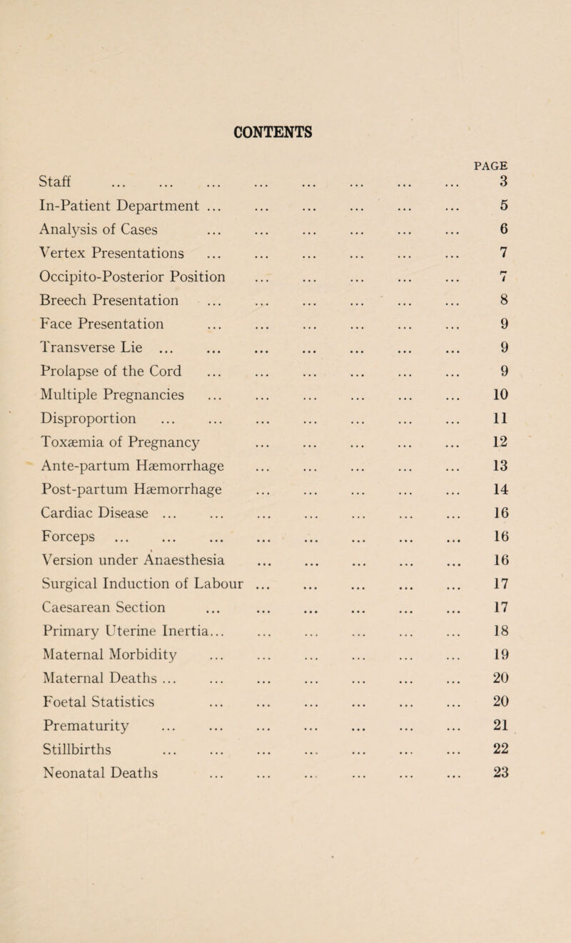 CONTENTS PAGE S t cl. . * . ••• ••• . . . « « . ••• 3 In-Patient Department ... . 5 Anafysis of Cases . 6 Vertex Presentations . 7 Occipito-Posterior Position r* ... ... / Breech Presentation . 8 Face Presentation . 9 Transverse Lie ... . 9 Prolapse of the Cord . 9 Multiple Pregnancies . 10 Disproportion . 11 Toxaemia of Pregnancy . 12 Ante-partum Haemorrhage . 13 Post-partum Haemorrhage . 14 Cardiac Disease ... . 16 Forceps . . 16 t Version under Anaesthesia . 16 Surgical Induction of Labour ... . 17 Caesarean Section . 17 Primary Uterine Inertia... . 18 Maternal Morbidity . 19 Maternal Deaths ... . 20 Foetal Statistics . 20 Prematurity . 21 Stillbirths . 22