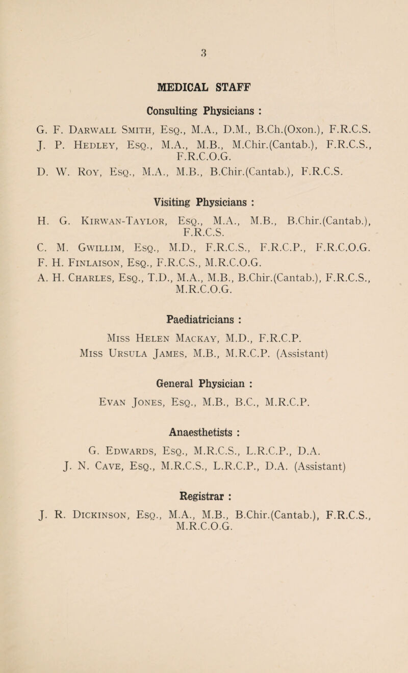 MEDICAL STAFF Consulting Physicians : G. F. Darwall Smith, Esq., M.A., D.M., B.Ch.(Oxon.), F.R.C.S. J. P. Hedley, Esq., M.A., M.B., M.Chir.(Cantab.), F.R.C.S., F.R.C.O.G. D. W. Roy, Esq., M.A., M.B., B.Chir.(Cantab.), F.R.C.S. Visiting Physicians : H. G. Kirwan-Taylor, Esq., M.A., M.B., B.Chir.(Cantab.), F.R.C.S. C. M. Gwillim, Esq., M.D., F.R.C.S., F.R.C.P., F.R.C.O.G. F. H. Finlaison, Esq., F.R.C.S., M.R.C.O.G. A. H. Charles, Esq., T.D., M.A., M.B., B.Chir.(Cantab.), F.R.C.S., M.R.C.O.G. Paediatricians : Miss Helen Mackay, M.D., F.R.C.P. Miss Ursula James, M.B., M.R.C.P. (Assistant) General Physician : Evan Jones, Esq., M.B., B.C., M.R.C.P. Anaesthetists : G. Edwards, Esq., M.R.C.S., L.R.C.P., D.A. J. N. Cave, Esq., M.R.C.S., L.R.C.P., D.A. (Assistant) Registrar : J. R. Dickinson, Esq., M.A., M.B., B.Chir.(Cantab.), F.R.C.S., M.R.C.O.G.