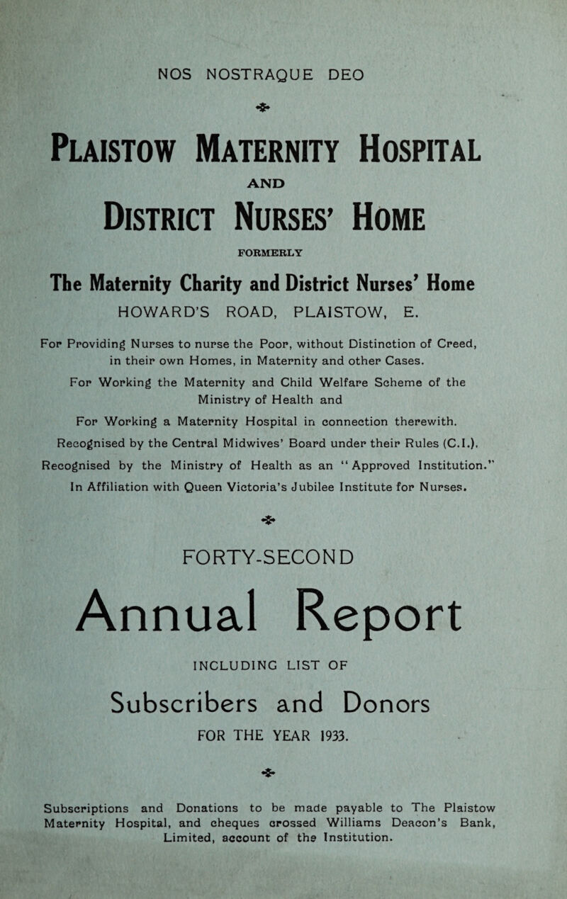 NOS NOSTRAQUE DEO Plaistow Maternity Hospital AND District Nurses’ Home FORMERLY The Maternity Charity and District Nurses’ Home HOWARD’S ROAD, PLAISTOW, E. For Providing Nurses to nurse the Poor, without Distinction of Creed, in their own Homes, in Maternity and other Cases. For Working the Maternity and Child Welfare Scheme of the Ministry of Health and For Working a Maternity Hospital in connection therewith. Recognised by the Central Midwives’ Board under their Rules (C.I.). Recognised by the Ministry of Health as an “ Approved Institution.” In Affiliation with Queen Victoria’s Jubilee Institute for Nurses. FORTY-SECOND Annual Report INCLUDING LIST OF Subscribers and Donors FOR THE YEAR 1933. •$* Subscriptions and Donations to be made payable to The Plaistow Maternity Hospital, and cheques crossed Williams Deacon’s Bank, Limited, account of the Institution.