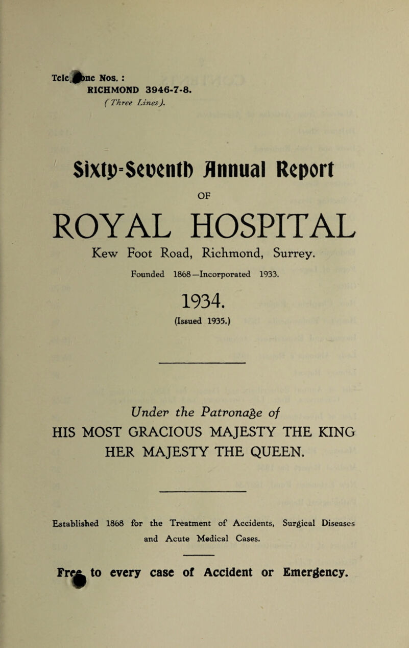 RICHMOND 3946-7-8. (Three Lines). $ixtp=$eoentl) Annual Report OF ROYAL HOSPITAL Kew Foot Road, Richmond, Surrey. Founded 1868 —Incorporated 1933. 1934. (Issued 1935.) Under the Patronage of HIS MOST GRACIOUS MAJESTY THE KING HER MAJESTY THE QUEEN. Established 1868 for the Treatment of Accidents, Surgical Diseases and Acute Medical Cases. Fret, to every case of Accident or Emergency.