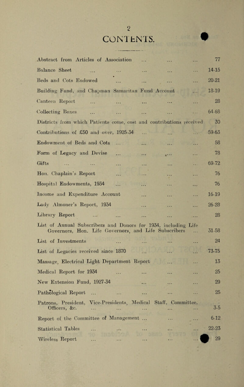 CONTkNTS. Abstract from Articles of Association ... ... ... 77 Balance Sheet ... ... ... ... ... 14-15 Beds and Cots Endowed ... ... ... ... 20-21 Building Fund, and Chapman Samaritan Fund Account ... 18-19 •Canteen Report ... ... ... ... ... 28 Collecting Boxes ... ... ... ... ... 64-68 Districts from which Patients' come, cost and contributions received 30 Contributions of £50 and over, 1925-34 ... ... ... 59-63 Endowment of Beds and Cots ... ... ... ... 58 Form of Legacy and Devise ... ... t... ... 78 Gifts ... ... ... ... ... ... 69-72 Hon. Chaplain’s Report ... ... ... ... 76 Hospital Endowments, 1934 ... ... ... ... 76 Income and Expenditure Account ... ... ... 16-19 Lady Almoner’s Report, 1934 ... ... ... 26-28 Library Report ... ... ... ... ... 28 List of Annual Subscribers and Donors for 1934, including Life Governors, Hon. Life Governors, and Life Subscribers ... 31-58 List of Investments ... ... ... ... 24 List of Legacies received since 1870 ... ... ... 73-75 Massage. Electrical Light Department Report ... ... 13 Medical Report for 1934 ... ... ... ... 25 New Extension Fund, 1927-34 ... ... ... 29 Pathological Report ... ... ... ... ... 25 Patrons, President, Vice-Presidents, Medical Staff, Committee. Officers, &c. ... ... ... ... ... 3-5 Report of the Committee of Management ... ... ... 6-12 Statistical Tables ... ... ... ... ... 22-23 Wireless Report ... ... ... ••• 29