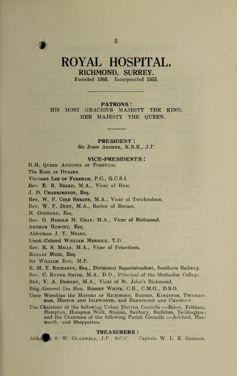 I ROYAL HOSPITAL, RICHMOND, SURREY. Founded 1868. Incorporated 1933. PATRONS! HIS MOST GRACIOUS MAJESTY THE KING. HER MAJESTY THE QUEEN. PRESIDENT *. Sir John Archer, K.B.E., J.P. I VICE-PRESIDENTS : H.M. Queen Augusta of Portugal. The Earl of Dysart. Viscount Lee of Fareham, P.C., G.C.S.I. Rev. E. B. Beard, M.A., Vicar of Ham. J. D. Charrington, Esq. Rev. W. P. Cole Sheane, M.A., Vicar of Twickenham. Rev. W. P. Dott, M.A., Rector of Barnes. H. Goddard, Esq. Rev. G. Harold M. Gray, M.A., Vicar of Richmond. Arthur Howitt, Esq. Alderman J. T. Mears. Lieut.-Colonel William Merrick, T.D. Rev. R. S. Mills, M.A., Vicar of Petersham. Ramsay Muir, Esq. Sir William Ray, M.P. R. M. T. Richards, Esq., Divisional Superintendent, Southern Railway. Rev. C. Ryder Smith, M.A., D.D., Principal of the Methodist College. Rev. V. A. Demant, M.A., Vicar of St. John’s Richmond. Brig.-Generai the Hon. Robert White, C.B., C.M.G., D.S.O. Their Worships the Mayors of Richmond, Barnes, Kingston, Twicken¬ ham, Heston and Isleworth, and Brentford and Chiswick. The Chairmen of the following Urban District Councils :—Esher, Feltham, Hampton, Hampton Wick, Staines, Sunbury, Surbiton, Teddington *, and the Chairmen of the following Parish Councils :—Ashford, Han- worth, and Shepperton. TREASURERS: AldeJ^Pk S. W. Gladwell, J.P., S.C.C. Captain W. L. E. Gordon.