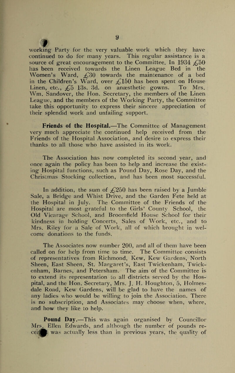 working- Party for the very valuable work which they have continued to do for many years. This regular assistance is a source of great encouragement to the Committee. In 1934 £50 has been received towards the Linen League Bed in the Women’s Ward, £30 towards the maintenance of a bed in the Children’s Ward, over ,£150 has been spent on House Linen, etc., £5 13s. 3d. on anaesthetic gowns. To Mrs. Wm. Sandover, the Hon. Secretary, the members of the Linen League, and the members of the Working Party, the Committee take this opportunity to express their sincere appreciation of their splendid work and unfailing support. Friends of the Hospital.—The Committee of Management very much appreciate the continued help received from the Friends of the Hospital Association, and desire to express their thanks to all those who have assisted in its work. The Association has now completed its second year, and once again the policy has been to help and increase the exist¬ ing Hospital functions, such as Pound Day, Rose Day, and the Christmas Stocking collection, and has been most successful. In addition, the sum of £250 has been raised by a Jumble Sale, a Bridge and Whist Drive, and the Garden Fete held at the Hospital in July. The Committee of the Friends of the Hospital are most grateful to the Girls’ County School, the Old Vicarage School, and Broomfield House School for their kindness in holding Concerts, Sales of Work, etc., and to Mrs. Riley for a Sale of Work, all of which brought in wel¬ come donations to the funds. The Associates now number 200, and all of them have been called on for help from time to time. The Committee consists of representatives from Richmond, Kew, Kew Gardens, North Sheen, East Sheen, St. Margaret’s, East Twickenham, Twick¬ enham, Barnes, and Petersham. The aim of the Committee is to extend its representation to all districts served by the Hos¬ pital, and the Hon. Secretary, Mrs. J. H. Houghton, 5, Holmes- dale Road, Kew Gardens, will be glad to have the names of any ladies who would be willing to join the Association. There is no subscription, and Associates may choose when, where, and how they like to help. Pound Day.—This was again organised by Councillor Mrs. Ellen Edwards, and although the number of pounds re- cei * was actually less than in previous years, the quality of