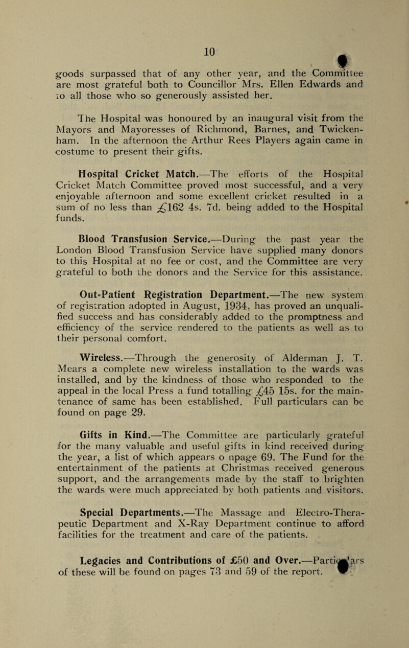 I goods surpassed that of any other year, and the Committee are most grateful both to Councillor Mrs. Ellen Edwards and to all those who so generously assisted her. The Hospital was honoured by an inaugural visit from the Mayors and Mayoresses of Richmond, Barnes, and Twicken¬ ham. In the afternoon the Arthur Rees Players again came in costume to present their gifts. Hospital Cricket Match.—The efforts of the Hospital Cricket Match Committee proved most successful, and a very enjoyable afternoon and some excellent cricket resulted in a sum of no less than ^162 4s. 7d. being added to the Hospital funds. Blood Transfusion Service.—During the past year the London Blood Transfusion Service have supplied many donors to this Hospital at no fee or cost, and the Committee are very grateful to both the donors and the Service for this assistance. Out=Patient Registration Department.—The new system of registration adopted in August, .1934, has proved an unquali¬ fied success and has considerably added to the promptness and efficiency of the service rendered to the patients as well as to their personal comfort. Wireless.—Through the generosity of Alderman J. T. Mears a complete new wireless installation to the wards was installed, and by the kindness of those who responded to the appeal in the local Press a fund totalling ^'45 15s. for the main¬ tenance of same has been established. Full particulars can be found on page 29. Gifts in Kind.—The Committee are particularly grateful for the many valuable and useful gifts in kind received during the year, a list of which appears o npage 69. The Fund for the entertainment of the patients at Christmas received generous support, and the arrangements made by the staff to brighten the wards were much appreciated by both patients and visitors. Special Departments.—The Massage and Electro-Thera¬ peutic Department and X-Ray Department continue to afford facilities for the treatment and care of the patients. Legacies and Contributions of £50 and Over.—Particulars of these will be found on pages 73 and 59 of the report. W