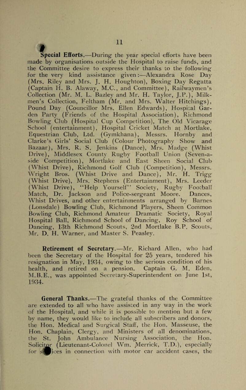 Special Efforts.—During- the year special efforts have been made by organisations outside the Hospital to raise funds, and the Committee desire to express their thanks to the following for the very kind assistance given:—Alexandra Rose Day (Mrs. Riley and Mrs. J. H. Houghton), Boxing Day Regatta (Captain H. B. Alaway, M.C., and Committee), Railwaymen’s Collection (Mr. M. L. Bazley and Mr. H. Taylor, J.P.), Milk¬ men’s Collection, Feltham (Mr. and Mrs. Walter Hitchings), Pound Day (Councillor Mrs. Ellen Edwards), Hospital Gar¬ den Party (Friends of the Hospital Association), Richmond Bowling Club (Hospital Cup Competition), The Old Vicarage School (entertainment), Hospital Cricket Match at Mortlake, Equestrian Club, Ltd. (Gymkhana), Messrs. Hornby and Clarke’s Girls’ Social Club (Colour Photography Show and Bazaar), Mrs. R. S. Jenkins (Dance), Mrs. Madge (Whist Drive), Middlesex County Rugby Football Union (Seven-a¬ side Competition), Mortlake and East Sheen Social Club (Whist Drive), Richmond Golf Club (Competition), Messrs. Wright Bros. (Whist Drive and Dance), Mr. H. Trigg (Whist Drive), Mrs. Stephens (Entertainment), Mrs. Leeder (Whist Drive), “Help Yourself” Society, Rugby Football Match, Dr. Jackson and Police-sergeant Moore. Dances, Whist Drives, and other entertainments arranged by Barnes (Lonsdale) Bowling Club, Richmond Players, Sheen Common Bowling Club, Richmond Amateur Dramatic Society, Royal Hospital Ball, Richmond School of Dancing, Roy School of Dancing, 13th Richmond Scouts, 2nd Mortlake B.P. Scouts, Mr. D. H. Warner, and Master S. Peasley. Retirement of Secretary.—Mr. Richard Allen, who had been the Secretary of the Hospital for 25 years, tendered his resignation in May, 1934, owing to the serious condition of his health, and retired on a pension. Captain G. M. Eden, M.B.E., was appointed Secretary-Superintendent on June 1st, 1934. General Thanks.—The grateful thanks of the Committee are extended to all who have assisted in any way in the work of the Hospital, and while it is possible to mention but a few by name, they would like to include all subscribers and donors, the Hon. Medical and Surgical Staff, the Hon. Masseuse, the Hon. Chaplain, Clergy, and Ministers of all denominations, the St. John Ambulance Nursing Association, the Hon. Solicitor (Lieutenant-Colonel Wm. Merrick, T.D.), especially for s^Bices in connection with motor car accident cases, the