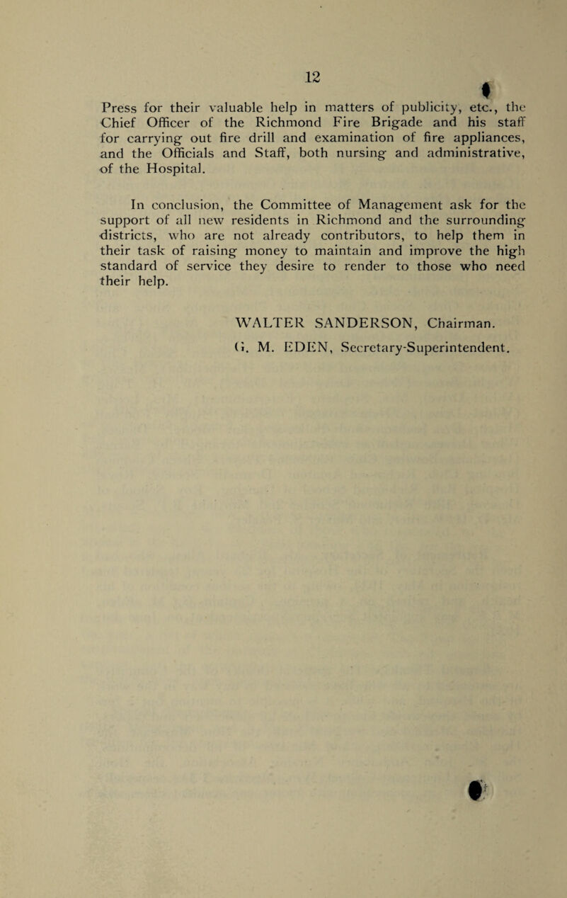 Chief Officer of the Richmond Fire Brigade and his staff for carrying out fire drill and examination of fire appliances, and the Officials and Staff, both nursing and administrative, of the Hospital. In conclusion, the Committee of Management ask for the support of all new residents in Richmond and the surrounding districts, who are not already contributors, to help them in their task of raising money to maintain and improve the high standard of service they desire to render to those who need their help. WALTER SANDERSON, Chairman. G. M. EDEN, Secretary-Superintendent.