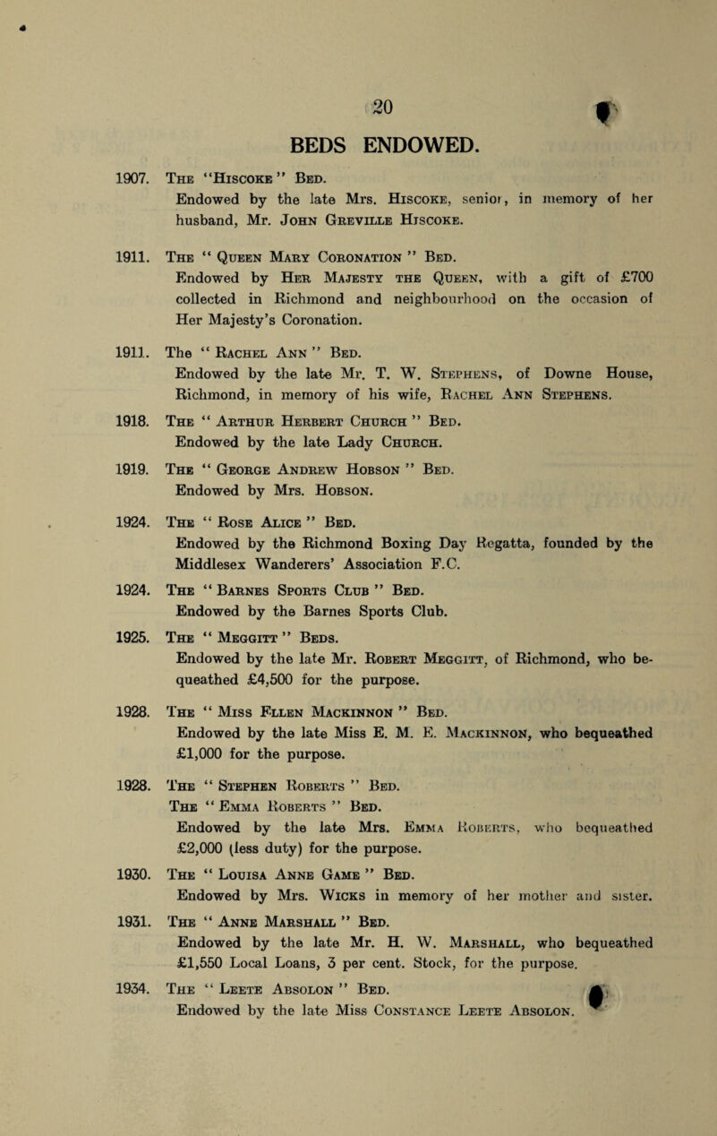 BEDS ENDOWED. 1907. 1911. 1911. 1918. 1919. 1924. 1924. 1925. 1928. 1928. 1930. 1931. 1934. The “Hiscoke ” Bed. Endowed by the late Mrs. Hiscoke, senior, in memory of her husband, Mr. John Greville Hjscoke. The “ Queen Mary Coronation ” Bed. Endowed by Her Majesty the Queen, with a gift of £700 collected in Richmond and neighbourhood on the occasion of Her Majesty’s Coronation. The “ Rachel Ann ” Bed. Endowed by the late Mr. T. W. Stephens, of Downe House, Richmond, in memory of his wife, Rachel Ann Stephens. The “ Arthur Herbert Church ” Bed. Endowed by the late Lady Church. The “ George Andrew Hobson ” Bed. Endowed by Mrs. Hobson. The “ Rose Alice ” Bed. Endowed by the Richmond Boxing Day Regatta, founded by the Middlesex Wanderers’ Association F.C. The “ Barnes Sports Club ” Bed. Endowed by the Barnes Sports Club. The “ Meggitt ” Beds. Endowed by the late Mr. Robert Meggitt, of Richmond, who be¬ queathed £4,500 for the purpose. The “ Miss Ellen Mackinnon ” Bed. Endowed by the late Miss E. M. E. Mackinnon, who bequeathed £1,000 for the purpose. The “ Stephen Roberts ” Bed. The “ Emma Roberts ” Bed. Endowed by the late Mrs. Emma Roberts, who bequeathed £2,000 (less duty) for the purpose. The “ Louisa Anne Game ” Bed. Endowed by Mrs. Wicks in memory of her mother and sister. The “ Anne Marshall ” Bed. Endowed by the late Mr. H. W. Marshall, who bequeathed £1,550 Local Loans, 3 per cent. Stock, for the purpose. The “ Leete Absolon ” Bed. Endowed by the late Miss Constance Leete Absolon. ^