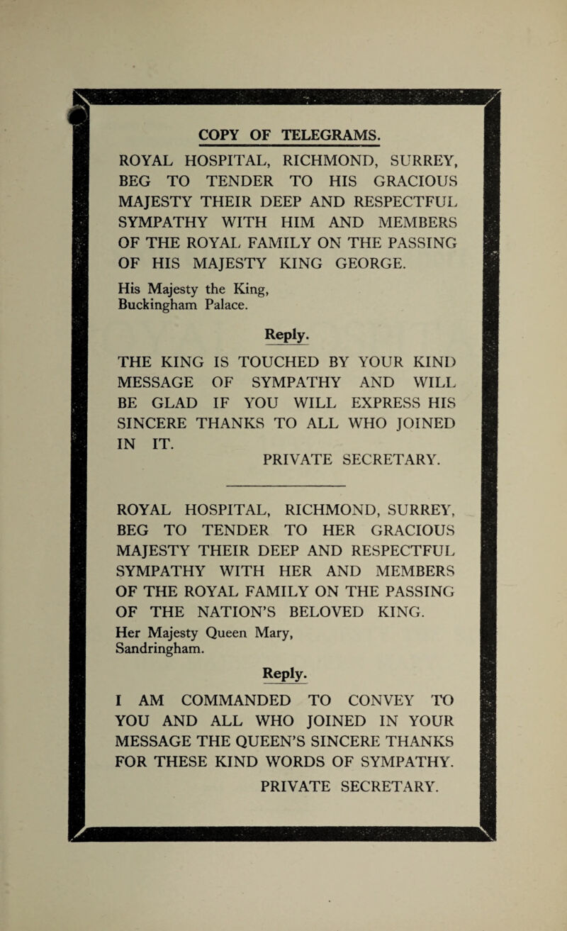 COPY OF TELEGRAMS. ROYAL HOSPITAL, RICHMOND, SURREY, BEG TO TENDER TO HIS GRACIOUS MAJESTY THEIR DEEP AND RESPECTFUL SYMPATHY WITH HIM AND MEMBERS OF THE ROYAL FAMILY ON THE PASSING OF HIS MAJESTY KING GEORGE. His Majesty the King, Buckingham Palace. Reply. THE KING IS TOUCHED BY YOUR KIND MESSAGE OF SYMPATHY AND WILL BE GLAD IF YOU WILL EXPRESS HIS SINCERE THANKS TO ALL WHO JOINED IN IT. PRIVATE SECRETARY. ROYAL HOSPITAL, RICHMOND, SURREY, BEG TO TENDER TO HER GRACIOUS MAJESTY THEIR DEEP AND RESPECTFUL SYMPATHY WITH HER AND MEMBERS OF THE ROYAL FAMILY ON THE PASSING OF THE NATION’S BELOVED KING. Her Majesty Queen Mary, Sandringham. Reply. I AM COMMANDED TO CONVEY TO YOU AND ALL WHO JOINED IN YOUR MESSAGE THE QUEEN’S SINCERE THANKS FOR THESE KIND WORDS OF SYMPATHY. PRIVATE SECRETARY.