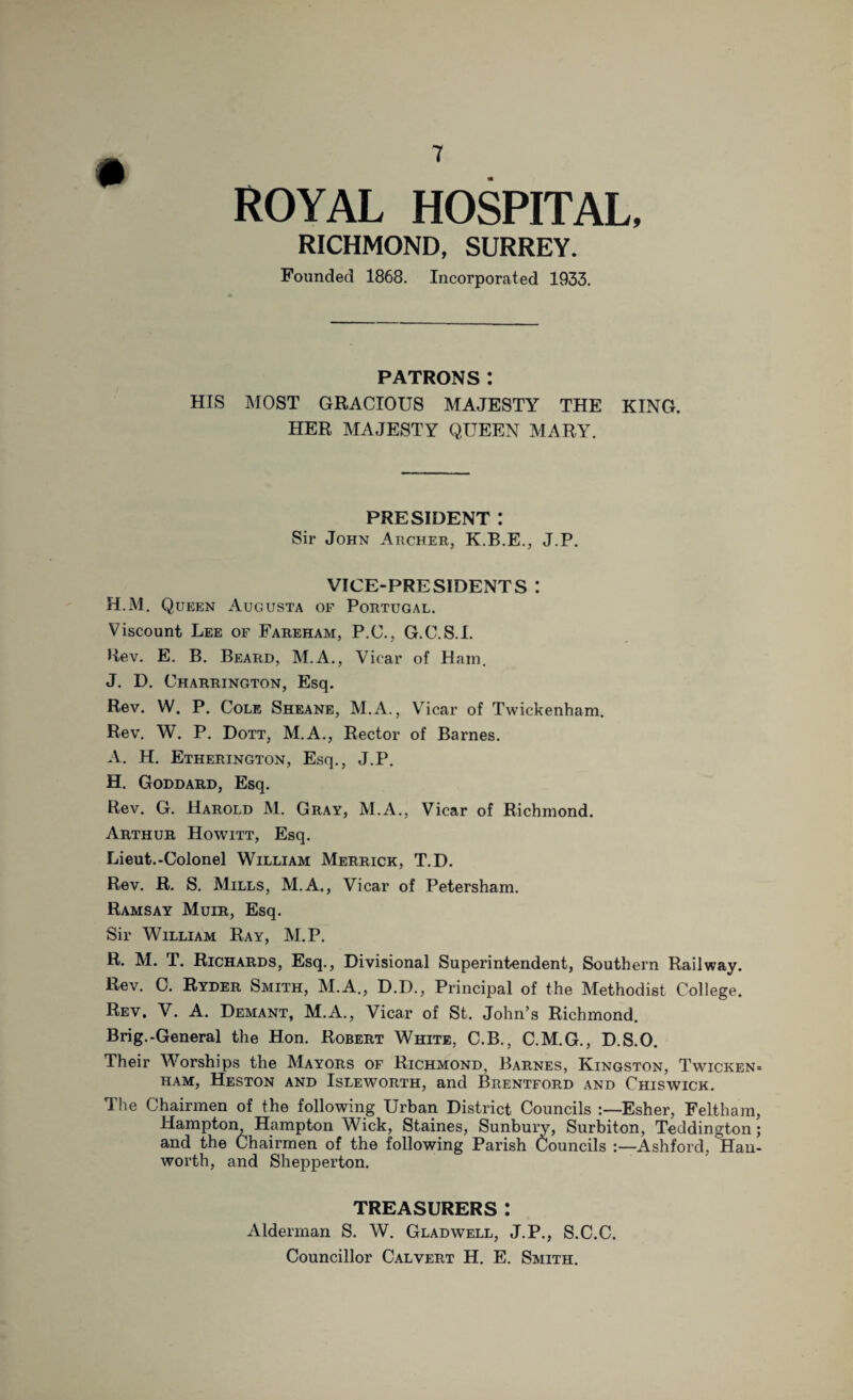 ROYAL HOSPITAL, RICHMOND, SURREY. Founded 1868. Incorporated 1933. PATRONS: HIS MOST GRACIOUS MAJESTY THE KING. HER MAJESTY QUEEN MARY. PRESIDENT : Sir John Archer, K.B.E., J.P. VICE-PRESIDENTS I H.M. Queen Augusta of Portugal. Viscount Lee of Fareham, P.C., G.C.S.I. Rev. E. B. Beard, M.A., Vicar of Hain. J. D. Charrington, Esq. Rev. W. P. Cole Sheane, M.A., Vicar of Twickenham. Rev. W. P. Dott, M.A., Rector of Barnes. A. H. Etherington, Esq., J.P. H. Goddard, Esq. Rev. G. Harold M. Gray, M.A., Vicar of Richmond. Arthur Howitt, Esq. Lieut.-Colonel William Merrick, T.D. Rev. R. S. Mills, M.A., Vicar of Petersham. Ramsay Muir, Esq. Sir William Ray, M.P. R. M. T. Richards, Esq., Divisional Superintendent, Southern Railway. Rev. 0. Ryder Smith, M.A., D.D., Principal of the Methodist College. Rev, V. A. Demant, M.A., Vicar of St. John’s Richmond. Brig.-General the Hon. Robert White, C.B., C.M.G., D.S.O. Their Worships the Mayors of Richmond, Barnes, Kingston, Twicken ham, Heston and Isleworth, and Brentford and Chiswick. The Chairmen of the following Urban District Councils Esher, Feltham Hampton, Hampton Wick, Staines, Sunbury, Surbiton, Teddington and the Chairmen of the following Parish Councils :—Ashford, Han worth, and Shepperton. TREASURERS: Alderman S. W. Glad well, J.P., S.C.C. Councillor Calvert H. E. Smith.