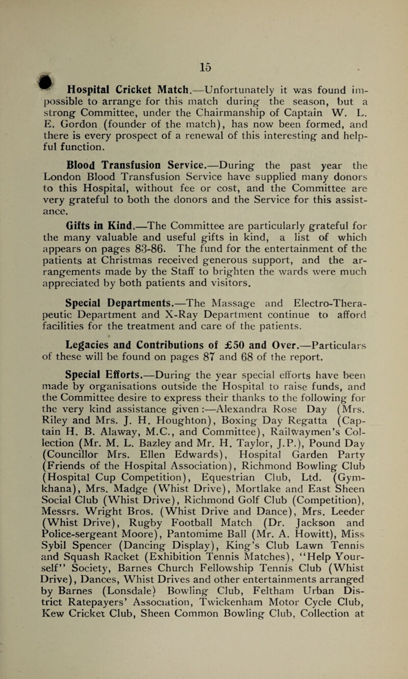 ^ Hospital Cricket Match.—Unfortunately it was found im¬ possible to arrange for this match during the season, but a strong Committee, under the Chairmanship of Captain W. L. E. Gordon (founder of the match), has now been formed, and there is every prospect of a renewal of this interesting and help¬ ful function. Blood Transfusion Service.—During the past year the London Blood Transfusion Service have supplied many donors to this Hospital, without fee or cost, and the Committee are very grateful to both the donors and the Service for this assist¬ ance. Gifts in Kind.—The Committee are particularly grateful for the many valuable and useful gifts in kind, a list of which appears on pages 83-86. The fund for the entertainment of the patients at Christmas received generous support, and the ar¬ rangements made by the Staff to brighten the wards were much appreciated by both patients and visitors. Special Departments.—The Massage and Electro-Thera¬ peutic Department and X-Ray Department continue to afford facilities for the treatment and care of the patients. Legacies and Contributions of £50 and Over.—Particulars of these will be found on pages 87 and 68 of the report. Special Efforts.—During the year special efforts have been made by organisations outside the Hospital to raise funds, and the Committee desire to express their thanks to the following for the very kind assistance given:—Alexandra Rose Day (Mrs. Riley and Mrs. J. H. Houghton), Boxing Day Regatta (Cap¬ tain H. B. Alaway, M.C., and Committee), Railwaymen’s Col¬ lection (Mr. M. L. Bazley and Mr. H. Taylor, J.P.), Pound Dav (Councillor Mrs. Ellen Edwards), Hospital Garden Party (Friends of the Hospital Association), Richmond Bowling Club (Hospital Cup Competition), Equestrian Club, Ltd. (Gym¬ khana), Mrs. Madge (Whist Drive), Mortlake and East Sheen Social Club (Whist Drive), Richmond Golf Club (Competition), Messrs. Wright Bros. (Whist Drive and Dance), Mrs. Leeder (Whist Drive), Rugby Football Match (Dr. Jackson and Police-sergeant Moore), Pantomime Ball (Mr. A. Howitt), Miss Sybil Spencer (Dancing Display), King’s Club Lawn Tennis and Squash Racket (Exhibition Tennis Matches), “Help Your¬ self” Society, Barnes Church Fellowship Tennis Club (Whist Drive), Dances, Whist Drives and other entertainments arranged by Barnes (Lonsdale) Bowling Club, Feltham Urban Dis¬ trict Ratepayers’ Association, Twickenham Motor Cycle Club, Kew Cricket Club, Sheen Common Bowling Club, Collection at