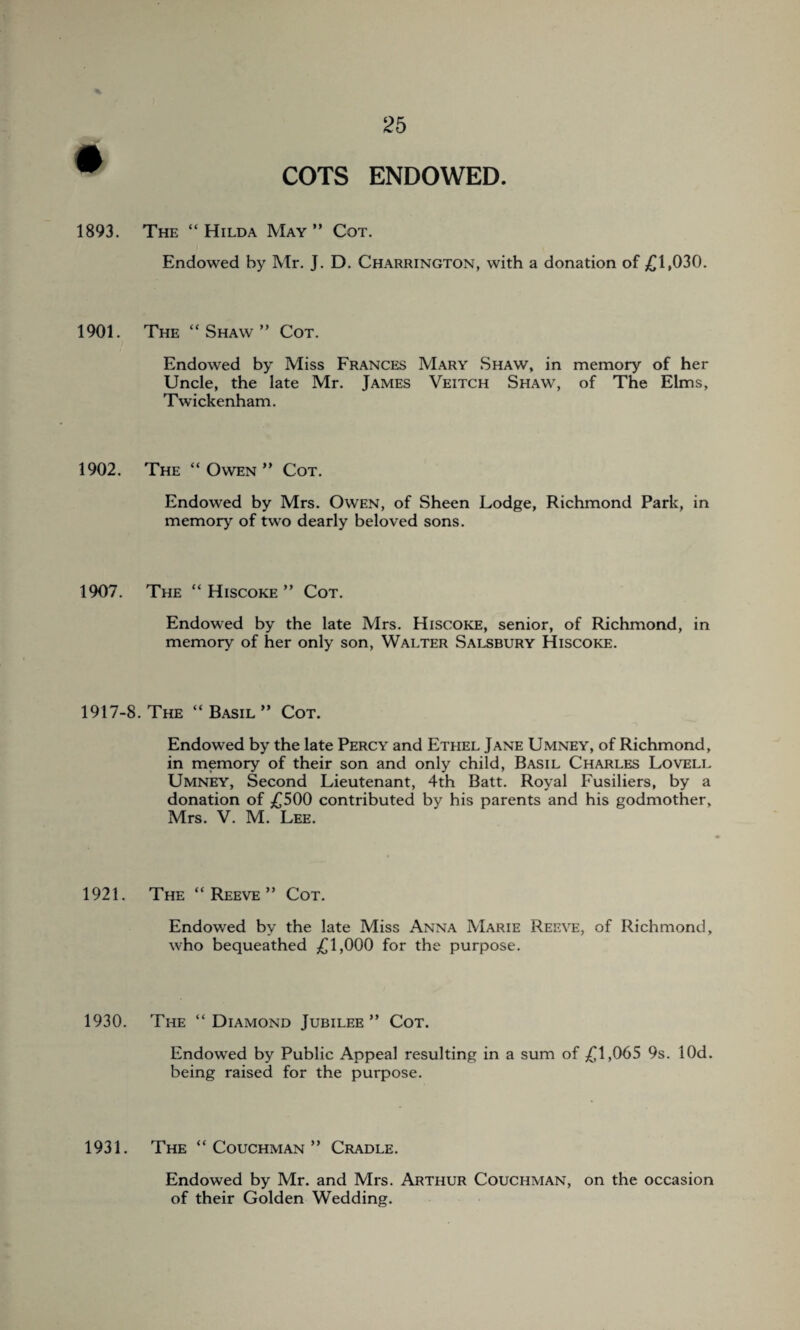 1893. The “Hilda May” Cot. Endowed by Mr. J. D. Charrington, with a donation of £1,030. 1901. The “ Shaw ” Cot. Endowed by Miss Frances Mary Shaw, in memory of her Uncle, the late Mr. James Veitch Shaw, of The Elms, Twickenham. 1902. The “Owen” Cot. Endowed by Mrs. Owen, of Sheen Lodge, Richmond Park, in memory of two dearly beloved sons. 1907. The “ Hiscoke ” Cot. Endowed by the late Mrs. Hiscoke, senior, of Richmond, in memory of her only son, Walter Salsbury Hiscoke. 1917-8. The “Basil” Cot. Endowed by the late Percy and Ethel Jane Umney, of Richmond, in memory of their son and only child, Basil Charles Lovell Umney, Second Lieutenant, 4th Batt. Royal Fusiliers, by a donation of £500 contributed by his parents and his godmother, Mrs. V. M Lee. 1921. The “ Reeve ” Cot. Endowed by the late Miss Anna Marie Reeve, of Richmond, who bequeathed £1,000 for the purpose. 1930. The “Diamond Jubilee” Cot. Endowed by Public Appeal resulting in a sum of £1,065 9s. lOd. being raised for the purpose. 1931. The “ Couchman ” Cradle. Endowed by Mr. and Mrs. Arthur Couchman, on the occasion of their Golden Wedding.