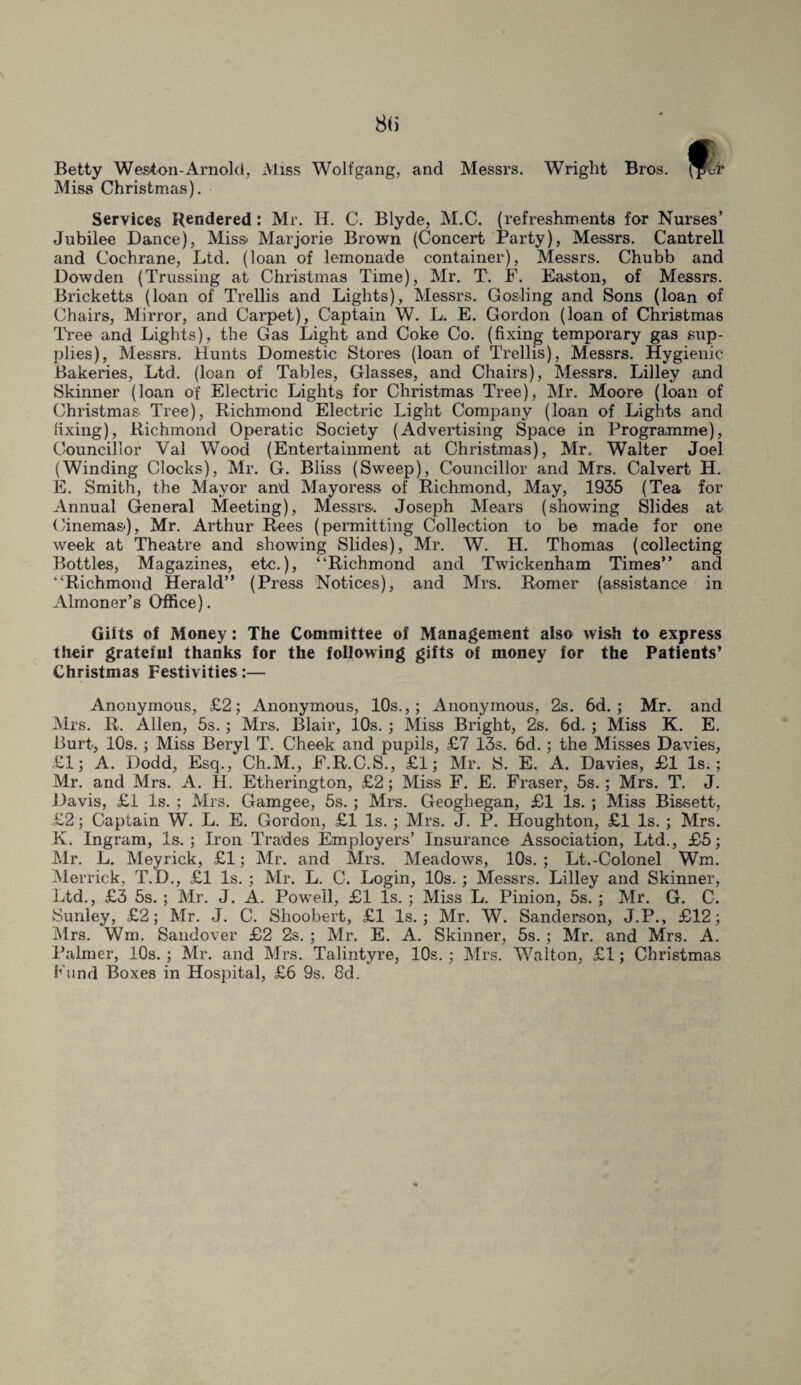 Betty Weston-Arnold, Miss Wolfgang, and Messrs. Wright Bros. Miss Christmas). Services Rendered: Mr. H. C. Blyde, M.C. (refreshments for Nurses’ Jubilee Dance), Miss* Marjorie Brown (Concert Party), Messrs. Cantrell and Cochrane, Ltd. (loan of lemonade container), Messrs. Chubb and Dowden (Trussing at Christmas Time), Mr. T. F. Easton, of Messrs. Bricketts (loan of Trellis and Lights), Messrs. Gosling and Sons (loan of Chairs, Mirror, and Carpet), Captain W. L. E. Gordon (loan of Christmas Tree and Lights), the Gas Light and Coke Co. (fixing temporary gas sup¬ plies), Messrs. Hunts Domestic Stores (loan of Trellis), Messrs. Hygienic Bakeries, Ltd. (loan of Tables, Glasses, and Chairs), Messrs. Lilley and Skinner (loan of Electric Lights for Christmas Tree), Mr. Moore (loan of Christmas Tree), Richmond Electric Light Company (loan of Lights and fixing), Richmond Operatic Society (Advertising Space in Programme), Councillor Val Wood (Entertainment at Christmas), Mr. Walter Joel (Winding Clocks), Mr. G. Bliss (Sweep), Councillor and Mrs. Calvert H. E. Smith, the Mayor and Mayoress of Richmond, May, 1935 (Tea for Annual General Meeting), Messrs. Joseph Mears (showing Slides at Cinemas), Mr. Arthur Rees (permitting Collection to be made for one week at Theatre and showing Slides), Mr. W. H. Thomas (collecting Bottles, Magazines, etc.), “Richmond and Twickenham Times” and “Richmond Herald” (Press Notices), and Mrs. Romer (assistance in Almoner’s Office). Gifts of Money: The Committee of Management also wish to express their grateful thanks for the following gifts of money for the Patients’ Christmas Festivities:— Anonymous, £2; Anonymous, 10s.,; Anonymous, 2s. 6d. ; Mr. and Mrs. R. Allen, 5s.; Mrs. Blair, 10s. ; Miss Bright, 2s. 6d. ; Miss K. E. Burt, 10s. ; Miss Beryl T. Cheek and pupils, £7 13s. 6d.; the Misses Davies, £1; A. Dodd, Esq., Ch.M., F.R.C.S., £1; Mr. S, E. A. Davies, £1 Is.; Mr. and Mrs. A. H. Etherington, £2; Miss F. E. Fraser, 5s.; Mrs. T. J. Davis, £1 Is. ; Mrs. Gamgee, 5s. ; Mrs. Geoghegan, £1 Is. ; Miss Bissett, £2; Captain W. L. E. Gordon, £1 Is.; Mrs. J. P. Houghton, £1 Is. ; Mrs. K. Ingram, Is.; Iron Trades Employers’ Insurance Association, Ltd., £5; Mr. L. Meyrick, £1; Mr. and Mrs. Meadows, 10s. ; Lt.-Colonel Wm. Merrick, T.D., £1 Is. ; Mr. L. C. Login, 10s. ; Messrs. Lilley and Skinner, Ltd., £3 5s. ; Mr. J. A. PowTell, £1 Is. ; Miss L. Pinion, 5s. ; Mr. G. C. Sunley, £2; Mr. J. C. Shoobert, £1 Is.; Mr. W. Sanderson, J.P., £12; Mrs. Win. Sandover £2 2s. ; Mr. E. A. Skinner, 5s. ; Mr. and Mrs. A. Palmer, 10s. ; Mr. and Mrs. Talintyre, 10s. ; Mrs. Walton, £1; Christmas Fund Boxes in Hospital, £6 9s. 8d.