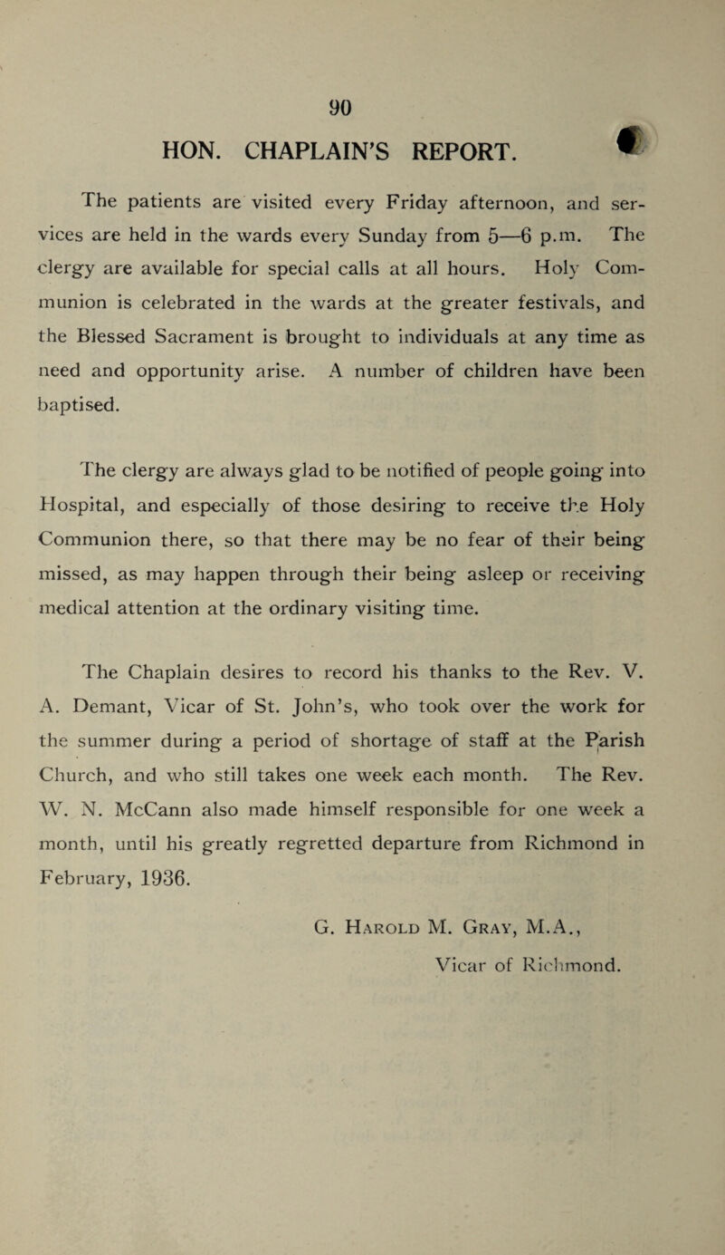 HON. CHAPLAIN’S REPORT. » The patients are visited every Friday afternoon, and ser¬ vices are held in the wards every Sunday from 5—6 p.m. The clergy are available for special calls at all hours. Holy Com¬ munion is celebrated in the wards at the greater festivals, and the Blessed Sacrament is brought to individuals at any time as need and opportunity arise. A number of children have been baptised. The clergy are always glad to be notified of people going into Hospital, and especially of those desiring to receive the Holy Communion there, so that there may be no fear of their being missed, as may happen through their being asleep or receiving medical attention at the ordinary visiting time. The Chaplain desires to record his thanks to the Rev. V. A. Demant, Vicar of St. John’s, who took over the work for the summer during a period of shortage of staff at the Parish Church, and who still takes one week each month. The Rev. W. N. McCann also made himself responsible for one week a month, until his greatly regretted departure from Richmond in February, 1936. G. Harold M. Gray, M.A., Vicar of Richmond.