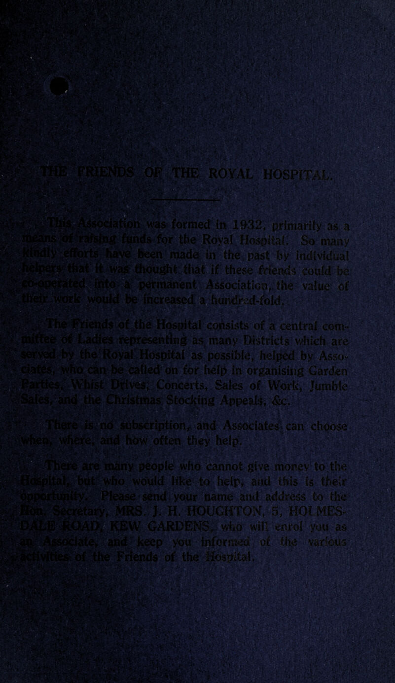 ROYAL HOSPITAL. V W.:, :■ . --H-- ■. was formed in 1932, primarily as a ig funds for the Royal Hospital. So many made in the. past by individual bought that if these friends could be rmanent Association, the value of lcreased a hundh ‘ ' um&W . .. c * ‘ of the Hospital consists of a central corn- representing as many Districts which are loyal Hospital as possible, helped by Assb* ^jbe called on for help in organising Garden *es; Concerts, Sales of Work, Jumble f|h^■ jpU’istmas Stocking Appeals, &c. ^ is no subscription, and Associates^ can choose e, and how often they help. - are many people who cannot give money to the. ■ t who would like to help, and this is their ‘ yjn . ■ ^ .v ' L -« r r ** r 'Please send your name and address to the >1RS.': J. H. HOUGHTON, 5, HOLMES- CEW GARDENSr who will enrol you as e, and keep you informed of the various the Friends of the Hospital,