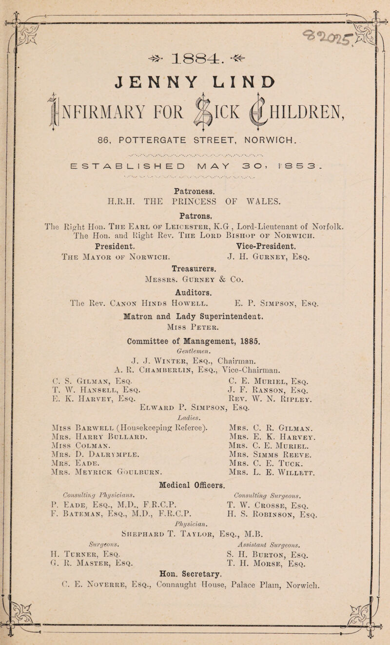 (M ( '■: >• 1884. -w JENNY LIND LN FIRM ARY FOR ICK HILDREN, 86, POTTERGATE STREET, NORWICH. ESTABLISHED MAY 30, 1 8 S 3 _ Patroness. H.R.H. THE PRINCESS OF WALES. Patrons. The Right Hon. The Earl of Leicester, K.G , Lorcl-Lieutenant of Norfolk. The Hon. and Right Rev. The Lord Bishop of Norwich. President. Vice-President. The Mayor of Norwich. J. Id. Gurney, Esq. Treasurers. Messrs. Gurney & Co. Auditors. The Rev. Canon Hinds Howell. E. P. Simpson, Esq. Matron and Lady Superintendent. Miss Peter. Committee of Management, 1885. Gentlemen. J. J. Winter, Esq., Chairman. A. R. Chamberlin, Esq., Vice-Chairman. C. S. Gilman, Esq. C. E. Muriel, Esq. T. W. Hansell, Esq. J. F. Ranson, Esq. E. K. Harvey, Esq. Rev. W. N. Ripley. Elward P. Simpson, Esq. Ladies. Miss Harwell (Housekeeping Referee). Mrs. C. R. Gilman. Mrs. Harry Bullard. Mrs. E. K. Harvey. Miss Colman. Mrs. C. E. Muriel. Mrs. Eade. Mrs. C. E. Tuck. Mrs. Meyrick Goulburn. Mrs. L. E. Willett. Medical Officers. Consulting Physicians. Consulting Surgeons. P. Fade, Esq., M.D., F R.C.P. T. W. Crosse, Esq. F. Bateman, Esq., M.D., F.R.C.P. H. S. Robinson, Esq. Physician. Shephard T. Taylor, Esq., M.B. Surgeons. Assistant Surgeons. H. Turner, Esq. S. H. Burton, Esq. G. R. Master, Esq. T. H. Morse, Esq. Hon. Secretary. C. E. Noverre, Esq., Connaught House, Palace Plain, Norwich. \