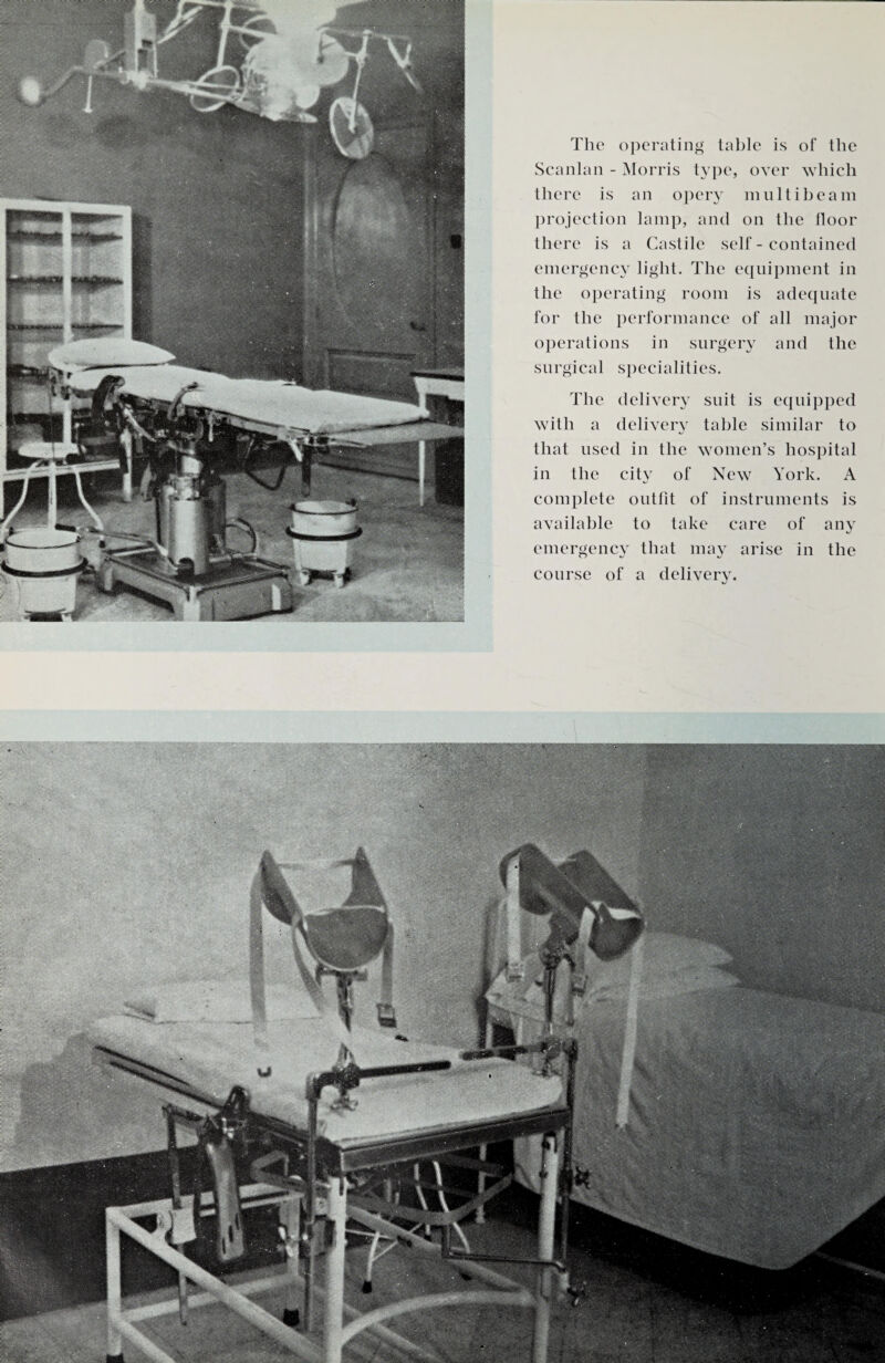 aa The operating table is of the Scanlan - Morris type, over which there is an opery multi beam projection lamp, and on the floor there is a Castile self - contained emergency light. The equipment in the operating room is adequate for the performance of all major operations in surgery and the surgical specialities. The delivery suit is equipped with a delivery table similar to that used in the women’s hospital in the city of New York. A complete outfit of instruments is available to take care of any emergency that may arise in the course of a delivery.