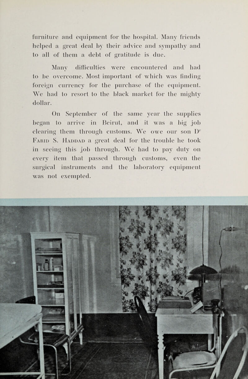 furniture and equipment for the hospital. Many friends helped a great deal hy their advice and sympathy and to all of them a debt of gratitude is due. Many difficulties were encountered and had to he overcome. Most important of which was finding foreign currency for the purchase of the equipment. We had to resort to the black market for the mighty o J dollar. On September of the same year the supplies began to arrive in Beirut, and it was a big job clearing them through customs. We owe our son l)1' o o Farid S. Haddad a great deal for the trouble he took in seeing this job through. We had to pay duty on every item that passed through customs, even the surgical instruments and the laboratory equipment was not exempted. ■ W: