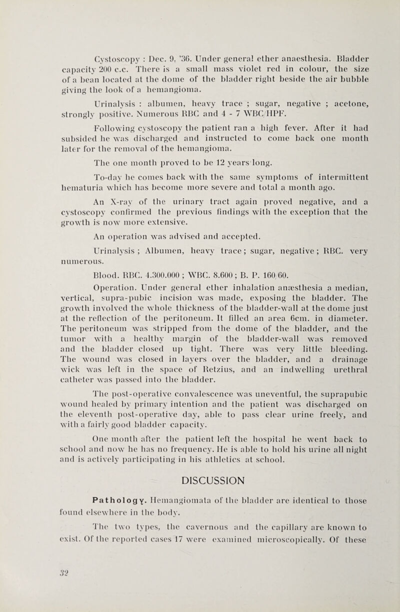 Cystoscopy : Dec. 9. ’36. Under general ether anaesthesia. Bladder capacity 200 c.c. There is a small mass violet red in colour, the size of a bean located at the dome of the bladder right beside the air bubble giving the look of a hemangioma. Urinalysis : albumen, heavy trace ; sugar, negative ; acetone, strongly positive. Numerous BBC and 4-7 WBG/HPF. Following cystoscopy the patient ran a high fever. After it had subsided he was discharged and instructed to come back one month later for the removal of the hemangioma. The one month proved to he 12 years long. To-day he comes back with the same symptoms of intermittent hematuria which has become more severe and total a month ago. An X-ray of the urinary tract again proved negative, and a cystoscopy confirmed the previous findings with the exception that the growth is now more extensive. An operation was advised and accepted. Urinalysis; Albumen, heavy trace; sugar, negative; BBC. very numerous. Blood. BBC. 4.300.000 ; WBC. 8.600; B. P. 160/60. Operation. Under general ether inhalation anaesthesia a median, vertical, supra-pubic incision was made, exposing the bladder. The growth involved the whole thickness of the bladder-wall at the dome just at the reflection of the peritoneum. It filled an area 6cm. in diameter. The peritoneum was stripped from the dome of the bladder, and the tumor with a healthy margin of the bladder-wall was removed and the bladder closed up tight. There was ver}r little bleeding. The wound was closed in layers over the bladder, and a drainage wick was left in the space of Betzius, and an indwelling urethral catheter was passed into the bladder. The post-operative convalescence was uneventful, the suprapubic wound healed by primary intention and the patient was discharged on the eleventh post-operative day, able to pass clear urine freely, and with a fairly good bladder capacity. One month after the patient left the hospital he went back to school and now he has no frequency. He is able to hold his urine all night and is actively participating in his athletics at school. DISCUSSION Pathology. Hemangiomata of the bladder are identical to those found elsewhere in the body. The two types, the cavernous and the capillary are known to exist. Of the reported cases 17 were examined microscopically. Of these