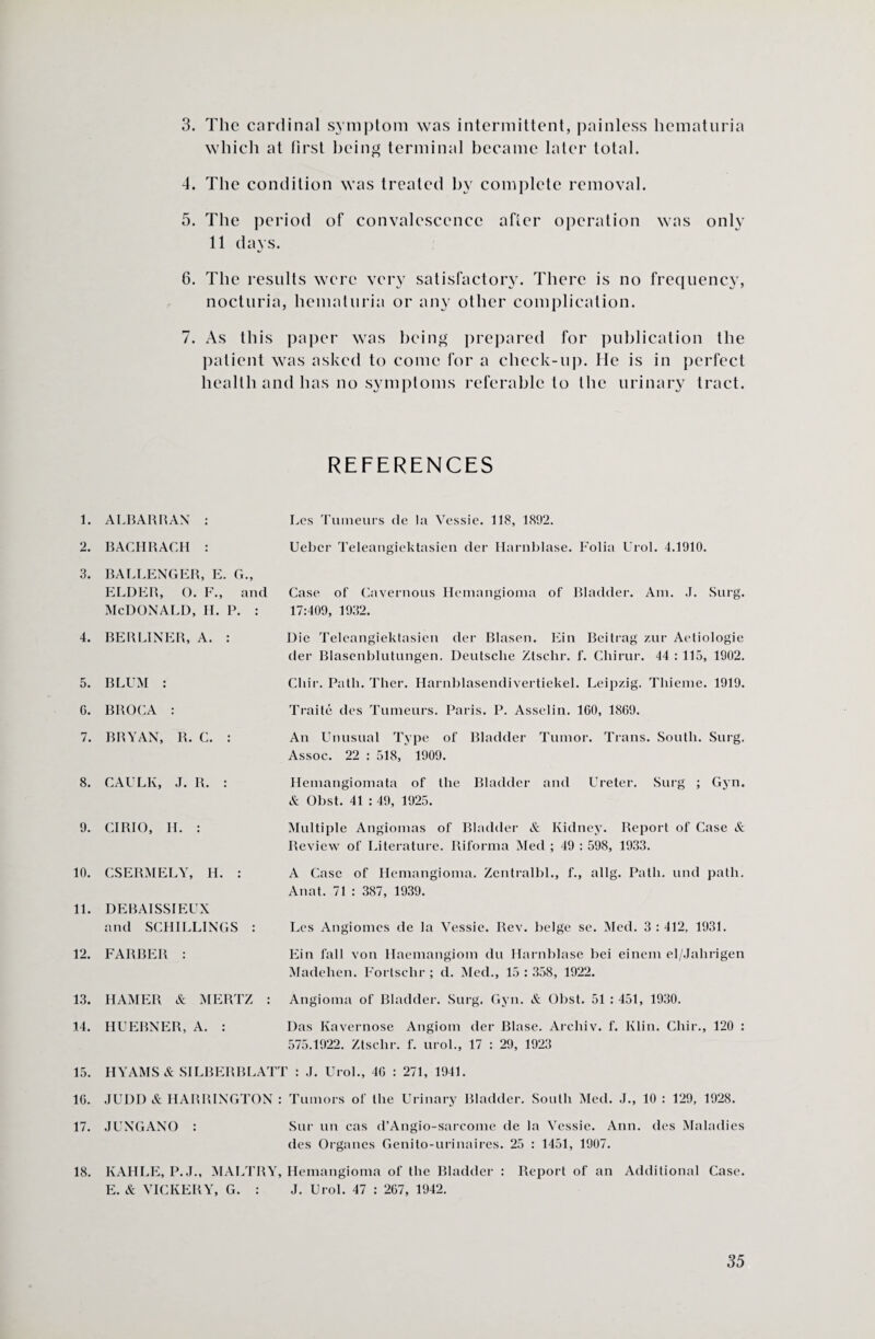 which at first being terminal became later total. 4. The condition was treated by complete removal. 5. The period of convalescence after operation was only 11 days. 6. The results were very satisfactory. There is no frequency, nocturia, hematuria or any other complication. 7. As this paper was being prepared for publication the patient was asked to come for a check-up. He is in perfect health and has no symptoms referable to the urinary tract. REFERENCES 1. 2. 3. 4. 5. 6. 7. 8. 9. 10. 11. 12. 13. 14. 15. 16. 17. ALBARRAN : Les Tumeurs de la Vessie. 118, 1892. BAGHRACH : Uebcr Teleangiektasien der Harnblase. Folia Urol. 4.1910. BALLENGER, E. G., ELDER, O. F., and Case of Cavernous Hemangioma of Bladder. Am. J. Surg. McDonald, H. P. : 17:409, 1932. BERLINER, A. : Die Teleangiektasien der Blasen. Ein Beitrag zur Aetiologie der Blasenblutungen. Deutsche Ztsclir. f. Chirur. 44 : 115, 1902. BLUM : BROCA : BRYAN, R. C. : Ghir. Path. Ther. Harnblasendivertiekel. Leipzig. Thieme. 1919. Traite des Tumeurs. Paris. P. Asselin. 160, 1869. An Unusual Type of Bladder Tumor. Trans. South. Surg. Assoc. 22 : 518, 1909. CAULK, J. R. : CIRIO, H. : CSERMELY, H. : DEBAISSIEUX and SCHILLINGS : FARBER : HAMER & MERTZ HUERNER, A. : Hemangiomata of the Bladder and Ureter. Surg ; Gyn. & Obst. 41 : 49, 1925. Multiple Angiomas of Bladder & Kidney. Report of Case & Review of Literature. Biforma Med ; 49 : 598, 1933. A Case of Hemangioma. Zentralbl., f., allg. Path, und path. Anat. 71 : 387, 1939. Les Angiomes de la Vessie. Rev. beige se. Med. 3 : 412, 1931. Ein fall von Haemangiom du Harnblase bei einem el/Jalirigen Madehen. Fortschr ; d. Med., 15 : 358, 1922. Angioma of Bladder. Surg. Gyn. & Obst. 51 : 451, 1930. Das Kavernose Angiom der Blase. Archiv. f. Klin. Chir., 120 : 575.1922. Ztsclir. f. urol., 17 : 29, 1923 HYAMS& SILBERBLATT : J. Urol., 46 : 271, 1941. JUDD & HARRINGTON : Tumors of the Urinary Bladder. South Med. J., 10 : 129, 1928. JUNGANO : Sur un cas d’Angio-sarcome de la Vessie. Ann. des Maladies des Organcs Genito-urinaires. 25 : 1451, 1907. 18. KAHLE, P.J., MALTRY, Hemangioma of the Bladder : Report of an Additional Case. E. & VICKERY, G. : J. Urol. 47 : 267, 1942.