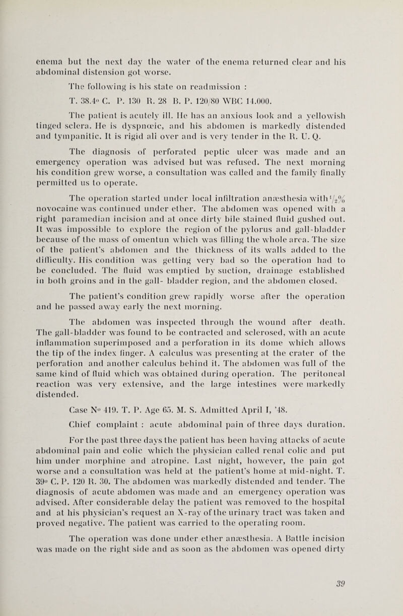 enema but the next da}’ the water of the enema returned clear and his abdominal distension got worse. 'Hie following is his state on readmission : T. 38.4« C. P. 130 R. 28 B. P. 120/80 WBC 14.000. The patient is acutely ill. He has an anxious look and a yellowish tinged sclera. He is dyspnoeic, and his abdomen is markedly distended and tympanitic. It is rigid all over and is very tender in the R. U. Q. The diagnosis of perforated peptic ulcer was made and an emergency operation was advised but was refused. The next morning his condition grew worse, a consultation was called and the family finally permitted us to operate. The operation started under local infiltration anaesthesia withll2% novocaine was continued under ether. The abdomen was opened with a right paramedian incision and at once dirty hile stained fluid gushed out. It was impossible to explore the region of the pylorus and gall-bladder because of the mass of omentun which was filling the whole area. The size of the patient’s abdomen and the thickness of its walls added to the difficulty. His condition was getting very bad so the operation had to be concluded. The fluid was emptied by suction, drainage established in both groins and in the gall- bladder region, and the abdomen closed. The patient’s condition grew rapidly worse after the operation and he passed away early the next morning. The abdomen was inspected through the wound after death. The gall-bladder was found to he contracted and sclerosed, with an acute inflammation superimposed and a perforation in its dome which allows the tip of the index finger. A calculus was presenting at the crater of the perforation and another calculus behind it. The abdomen was full of the same kind of fluid which was obtained during operation. The peritoneal reaction was very extensive, and the large intestines were markedly distended. Case N« 419. T. P. Age 65. M. S. Admitted April I, ’48. Chief complaint : acute abdominal pain of three days duration. For the past three days the patient has been having attacks of acute abdominal pain and colic which the physician called renal colic and put him under morphine and atropine. Last night, however, the pain got worse and a consultation was held at the patient’s home at mid-night. T. 39° C. P. 120 R. 30. The abdomen was markedly distended and tender. The diagnosis of acute abdomen was made and an emergency operation was advised. After considerable delay the patient was removed to the hospital and at his physician’s request an X-ray of the urinary tract was taken and proved negative. The patient was carried to the operating room. The operation was done under ether anaesthesia. A Battle incision was made on the right side and as soon as the abdomen was opened dirty