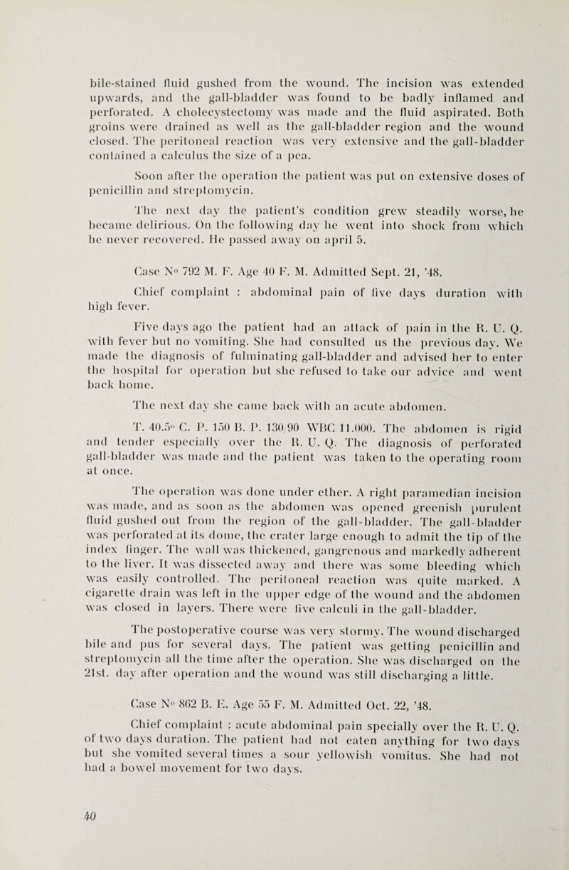 bile-stained fluid gushed from the wound. The incision was extended upwards, and the gall-bladder was found to be badly inflamed and perforated. A cholecystectomy was made and the fluid aspirated. Both groins were drained as well as the gall-bladder region and the wound closed. The peritoneal reaction was very extensive and the gall-bladder contained a calculus the size of a pea. Soon after the operation the patient was put on extensive doses of penicillin and streptomycin. The next day the patient’s condition grew steadily worse, he became delirious. On the following day he went into shock from which he never recovered. He passed away on april 5. Case N° 792 M. F. Age 40 F. M. Admitted Sept. 21, ’48. Chief complaint : abdominal pain of five days duration with high fever. Five days ago the patient had an attack of pain in the R. U. Q. with fever but no vomiting. She had consulted us the previous day. We made the diagnosis of fulminating gall-bladder and advised her to enter the hospital for operation but she refused to take our advice and went back home. The next day she came back with an acute abdomen. T. 40.5° C. P. 150 B. P. 130/90 WBC 11.000. The abdomen is rigid and tender especially over the R. U. Q. The diagnosis of perforated gall-bladder was made and the patient was taken to the operating room at once. The operation was done under ether. A right paramedian incision was made, and as soon as the abdomen was opened greenish purulent fluid gushed out from the region of the gall-bladder. The gall-bladder was perforated at its dome, the crater large enough to admit the tip of the index linger. The wall was thickened, gangrenous and markedly adherent to the liver. It was dissected away and there was some bleeding which was easily controlled. The peritoneal reaction was quite marked. A cigarette drain was left in the upper edge of the wound and the abdomen was closed in layers. There were live calculi in the gall-bladder. 1 he postoperative course was very storm}'. The wound discharged bile and pus for several days. The patient was getting penicillin and streptomycin all the time after the operation. She was discharged on the 21st. day after operation and the wound was still discharging a little. Case N° 862 B. E. Age 55 F. M. Admitted Oct. 22, ’48. Chief complaint : acute abdominal pain specially over the R. U. Q. of two days duration. The patient had not eaten anything for two days but she vomited several times a sour yellowish vomitus. She had not had a bowel movement for two days.