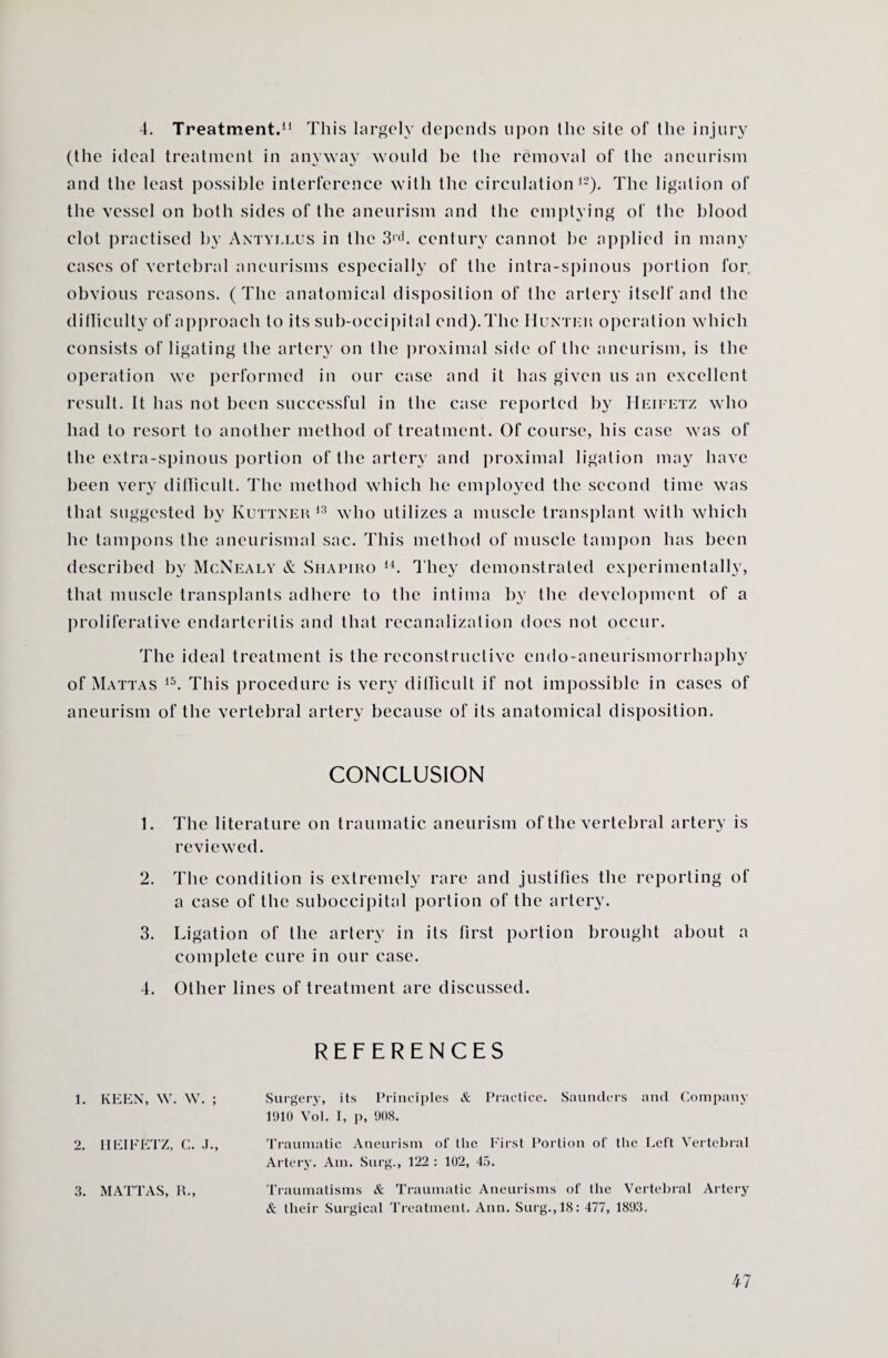 4. Treatment.11 This largely depends upon Ihe site of the injury (the ideal treatment in anyway would be the removal of the aneurism and the least possible interference with the circulation12). The ligation of the vessel on both sides of the aneurism and the emptying of the blood clot practised by Antyllus in the 3|ih century cannot he applied in many cases of vertebral aneurisms especially of the intra-spinous portion for obvious reasons. (The anatomical disposition of the artery itself and the difliculty of approach to its sub-occipital end).The Hunter operation which consists of ligating the artery on the proximal side of the aneurism, is the operation we performed in our case and it has given us an excellent result. It has not been successful in the case reported by Heifetz who had to resort to another method of treatment. Of course, his case was of the extra-spinous portion of the artery and proximal ligation may have been very difficult. The method which he employed the second time was that suggested by Kuttner 13 who utilizes a muscle transplant with which he tampons the aneurismal sac. This method of muscle tampon has been described by McNealy & Shapiro 14. They demonstrated experimentally, that muscle transplants adhere to the intima by the development of a proliferative endarteritis and that recanalization does not occur. The ideal treatment is the reconstructive cndo-aneurismorrhaphy of Mattas 15. This procedure is very difficult if not impossible in cases of aneurism of the vertebral artery because of its anatomical disposition. CONCLUSION 1. The literature on traumatic aneurism of the vertebral artery is reviewed. 2. The condition is extremely rare and justifies the reporting of a case of the suboccipital portion of the artery. 3. Ligation of the artery in its first portion brought about a complete cure in our case. 4. Other lines of treatment are discussed. REFERENCES 1. KEEN, W. W. ; Surgery, its Principles &. Practice. Saunders and Company 1910 Vol. I, p, 908. Traumatic Aneurism of the First Portion of the Left Vertebral Artery. Am. Surg., 122 : 102, 45. 3. MATTAS, R„ Traumatisms & Traumatic Aneurisms of the Vertebral Artery & their Surgical Treatment. Ann. Surg., 18: 477, 1893.