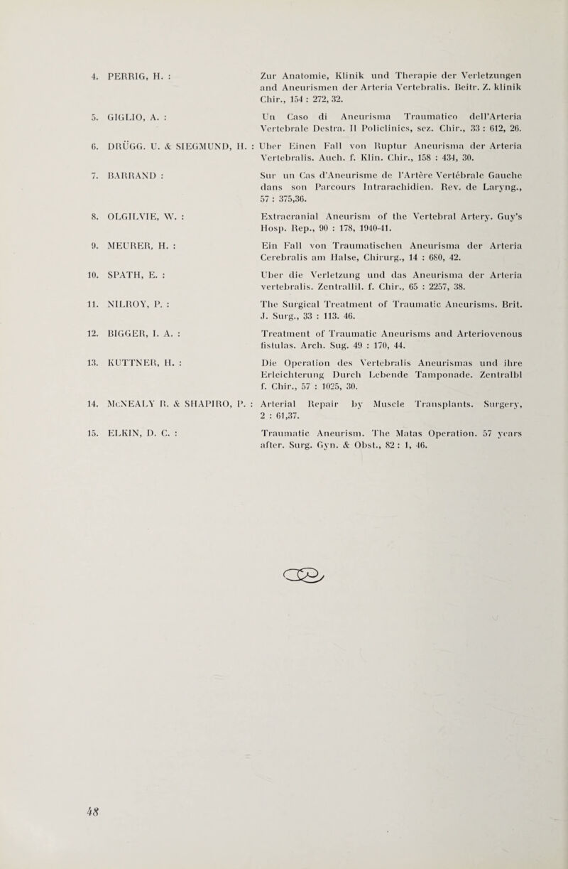 4. PERR1G, H. : Zur Anatomie, Klinik und Therapie der Verletzungen and Aneurismen der Arteria Yertebralis. Beitr. Z. klinik Chir., 154 : 272, 32. 5. GIGLIO, A. : Un Caso di Aneurisma Traumatico dell’Arteria Vertebrale Destra. 11 Policlinics, scz. Cliir., 33 : 612, 26. 6. DRUGG. U. & SIEGMUND, H. : Uber Eincn Fall von Ruptur Aneurisma der Arteria Yertebralis. Audi. f. Klin. Cliir., 158 : 434, 30. Sur un Cas d’Aneurisme de l’Artere Vertebrate Gauclie dans son Parcours Intrarachidien. Rev. de Laryng., 57 : 375,36. Extracranial Aneurism of the Vertebral Artery. Guy’s Hosp. Rep., 90 : 178, 1940-41. Ein Fall von Traumatischen Aneurisma der Arteria Cerebralis am Halse, Chirurg., 14 : 680, 42. Uber die Verletzung und das Aneurisma der Arteria vertebralis. Zentrallil. f. Chir., 65 : 2257, 38. The Surgical Treatment of Traumatic Aneurisms. Brit. J. Surg., 33 : 113. 46. Treatment of Traumatic Aneurisms and Arteriovenous fistulas. Arch. Sug. 49 : 170, 44. Die Operation des Yertebralis Aneurismas und Hire Erleichterung Durcli Lebende Tamponade. Zentrallil f. Cliir., 57 : 1025, 30. 14. McNEALY R. & SHAPIRO, P. : Arterial Repair by Muscle Transplants. Surgery, 2 : 61,37. 15. ELKIN, D. C. : Traumatic Aneurism. The Matas Operation. 57 years after. Sing. Gyn. & Obst., 82: 1, 46. 7. BARR AND : 8. O LG IL VIE, W. : 9. MEURER, H. : 10. SPATH, E. : 11. NILROY, P. : 12. BIGGER, I. A. : 13. KUTTNER, H. : is