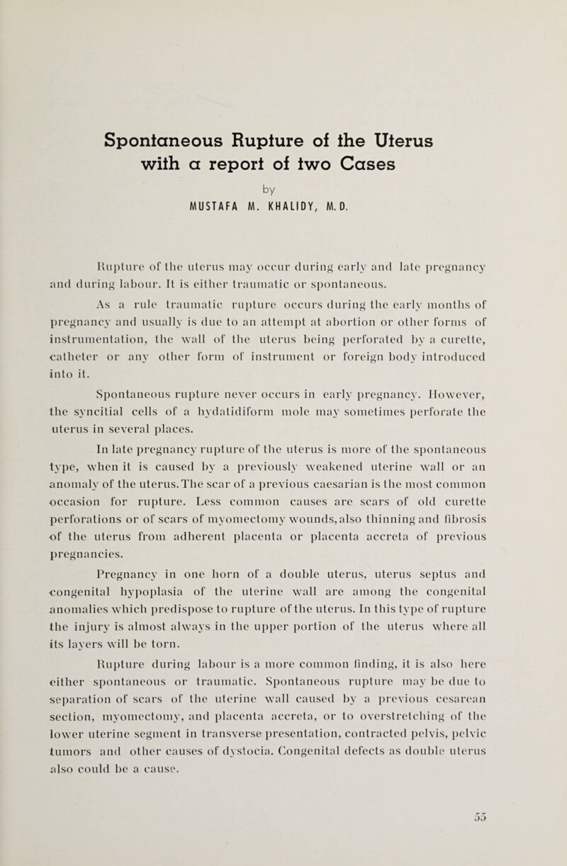 Spontaneous Rupture of the Uterus with a report of two Cases by MUSTAFA M. KHALIDY, M. D. Rupture of the uterus may occur during early and late pregnancy and during labour. It is either traumatic or spontaneous. As a rule traumatic rupture occurs during the early months of pregnancy and usually is due to an attempt at abortion or other forms of instrumentation, the wall of the uterus being perforated by a curette, catheter or any other form of instrument or foreign body introduced into it. Spontaneous rupture never occurs in early pregnancy. However, the syncitial cells of a hydatidiform mole may sometimes perforate the uterus in several places. In late pregnancy rupture of the uterus is more of the spontaneous type, when it is caused by a previously weakened uterine wall or an anomaly of the uterus. The scar of a previous caesarian is the most common occasion for rupture. Less common causes are scars of old curette perforations or of scars of myomectomy wounds,also thinning and fibrosis of the uterus from adherent placenta or placenta accreta of previous pregnancies. Pregnancy in one horn of a double uterus, uterus septus and congenital hypoplasia of the uterine wall are among the congenital anomalies which predispose to rupture of the uterus. In this type of rupture the injury is almost always in the upper portion of the uterus where all its layers will be torn. Rupture during labour is a more common finding, it is also here either spontaneous or traumatic. Spontaneous rupture may be due to separation of scars of the uterine wall caused by a previous cesarean section, myomectomy, and placenta accreta, or to overstretching of the lower uterine segment in transverse presentation, contracted pelvis, pelvic tumors and other causes of dystocia. Congenital defects as double uterus also could be a cause.
