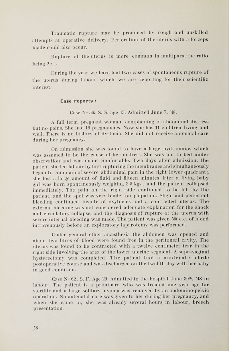 Traumatic rupture may be produced by rough and unskilled attempts at operative delivery. Perforation of the uterus with a forceps blade could also occur. Rupture of the uterus is more common in multipara, the ratio being 2 : I. During the year we have had two cases of spontaneous rupture of the uterus during labour which we are reporting for their scientific interest. Case reports : Case N° 565 S. S. age 43. Admitted June 7, ’48. A full term pregnant woman, complaining of abdominal distress but no pains. She had 19 pregnancies. Now she has 11 children living and well. There is no history of dystocia. She did not receive antenatal care during her pregnancy. On admission she was found to have a large hydramnios which was assumed to be the cause of her distress. She was put to bed under observation and was made comfortable. Two days after admission, the patient started labour by first rupturing the membranes and simultaneously began to complain of severe abdominal pain in the right lower quadrant ; she lost a large amount of fluid and fifteen minutes later a living baby girl was born spontaneously weighing 3.5 kgs., and the patient collapsed immediately. The pain on the right side continued to be felt by the patient, and the spot was very tender on palpation. Slight and persistent bleeding continued inspite of oxytocics and a contracted uterus. The external bleeding was not considered adequate explanation for the shock and circulatory collapse, and the diagnosis of rupture of the uterus with severe internal bleeding was made. The patient was given 500c.c. of blood intravenously before an exploratory laparotomy was performed. Under general ether anaesthesia the abdomen was opened and about two litres of blood were found free in the peritoneal cavity. The uterus was found to be contracted with a twelve centimeter tear in the right side involving the area of the lower uterine segment. A supravaginal hysterectomy wras completed. The patient had a moderate febrile postoperative course and was discharged on the twelfth day with her baby in good condition. Case N° 621 S. F. Age 29. Admitted to the hospital June 30th, ’48 in labour. The patient is a primipara who was treated one year ago for sterility and a large solitary myoma was removed by an abdomino-pelvic operation. No antenatal care was given to her during her pregnancy, and when she came in, she was already several hours in labour, breech presentation