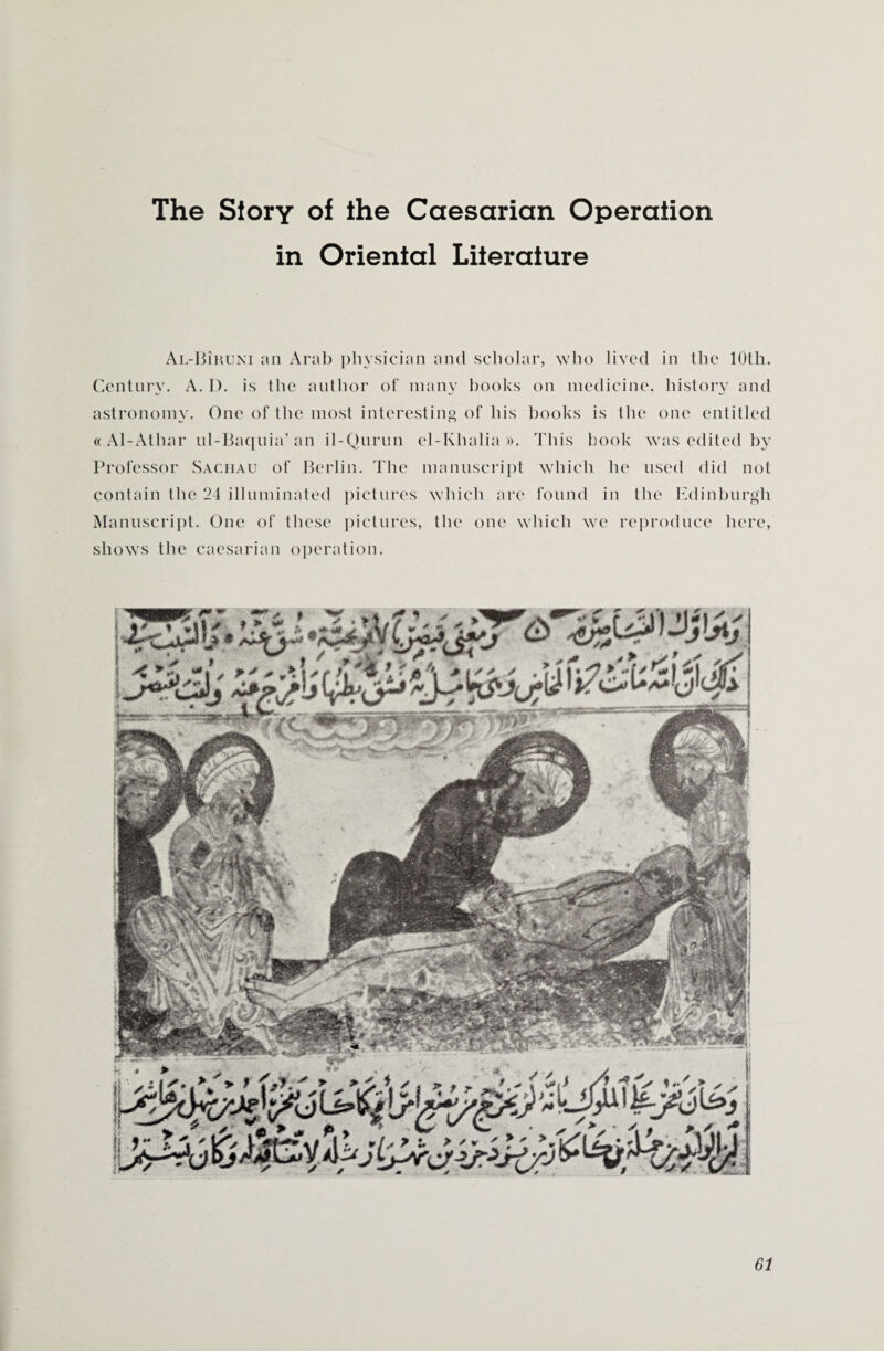 The Story of the Caesarian Operation in Oriental Literature Al-Biruni an Arab physician and scholar, who lived in the 10th. Century. A. I). is the author of many books on medicine, history and astronomy. One of the most interesting of his books is the one entitled « Al-Atliar ul-Baquia’ an il-Qurun el-Khalia ». This book was edited by Professor Sachau of Berlin. The manuscript which he used did not contain the 24 illuminated pictures which are found in the Edinburgh Manuscript. One of these pictures, the one which we reproduce here, shows the caesarian operation.