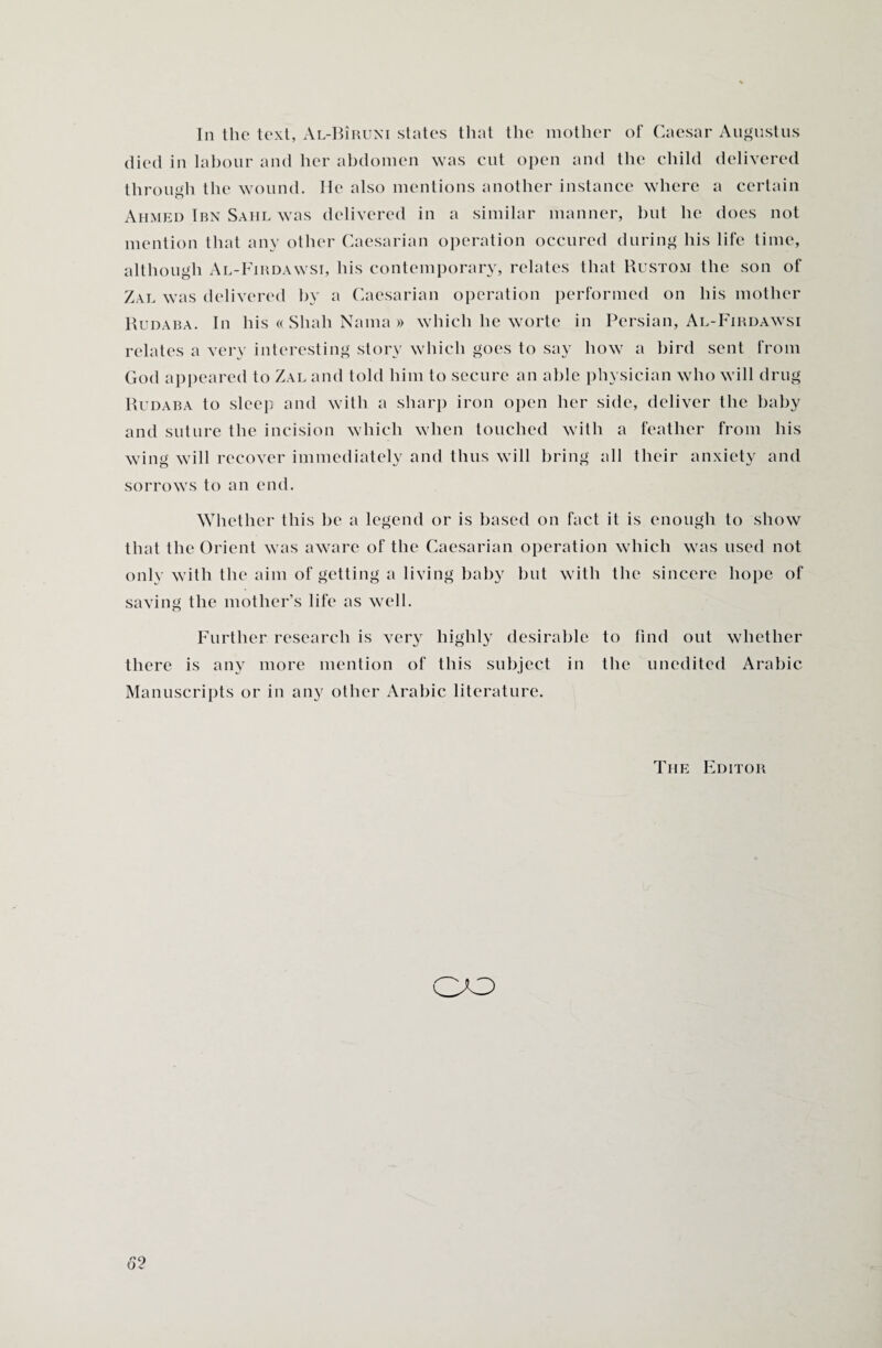 In the text, Al-BIruni states that the mother of Caesar Augustus died in labour and her abdomen was cut open and the child delivered through the wound. He also mentions another instance where a certain Ahmed Ibn Sahl was delivered in a similar manner, but he does not mention that any other Caesarian operation occured during his life time, although Al-Firdawsi, his contemporary, relates that Rustom the son of Zal was delivered by a Caesarian operation performed on his mother Rudaba. In his « Shah Nama » which he worte in Persian, Al-Firdawsi relates a very interesting story which goes to say how a bird sent from God appeared to Zal and told him to secure an able physician who will drug Rudaba to sleep and with a sharp iron open her side, deliver the baby and suture the incision which when touched with a feather from his wing will recover immediately and thus will bring all their anxiety and sorrows to an end. Whether this be a legend or is based on fact it is enough to show that the Orient was aware of the Caesarian operation which was used not only with the aim of getting a living baby but with the sincere hope of saving the mother’s life as well. Further research is very highly desirable to find out whether there is any more mention of this subject in the unedited Arabic Manuscripts or in any other Arabic literature. The Editor CO