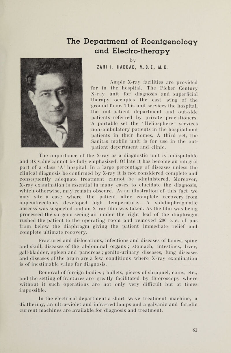 Department of Roentgenology and Electro-therapy by ZAHI I. HADDAD, M. B. E., M. D. Ample X-ray facilities are provided for in the hospital. The Picker Century X-ray unit for diagnosis and superficial therapy occupies the east wing of the ground floor. This unit services tlie hospital, the out-patient department and out-side patients referred by private practitioners. A portable set the ‘ Heliosphere ’ services non-ambulatory patients in the hospital and patients in their homes. A third set, the Sanitas mobile unit is for use in the out¬ patient department and clinic. The importance of the X-ray as a diagnostic unit is indisputable and its value cannot be fully emphasized. Of late it has become an integral part of a class ‘A’ hospital. In a large percentage of diseases unless the clinical diagnosis be confirmed by X-ray it is not considered complete and consequently adequate treatment cannot be administered. Moreover, X-ray examination is essential in many cases to elucidate the diagnosis, which otherwise, may remain obscure. As an illustration of this fact we may site a case where the patient after complete recovery from appendicectomy developed high temperature. A subdiaphragmatic abscess was suspected and an X-ray film was taken. As the film was being processed the surgeon seeing air under the right leaf of the diaphragm rushed the patient to the operating room and removed 200 c. c. of pus from below the diaphragm giving the patient immediate relief and complete ultimate recovery. The Fractures and dislocations, infections and diseases of bones, spine and skull, diseases of the abdominal organs ; stomach, intestines, liver, gall-bladder, spleen and pancreas; genito-urinary diseases, lung diseases and diseases of the brain are a few conditions where X-ray examination is of inestimable value for diagnosis. Removal of foreign bodies ; bullets, pieces of shrapnel, coins, etc., &reatly facilitated by fluoroscopy where not only very difficult but at times lr> and the setting of fractures are v without it such operations are impossible. In the electrical department a short wave treatment machine, a diathermy, an ultra-violet and infra-red lamps and a galvanic and faradic current machines are available for diagnosis and treatment.