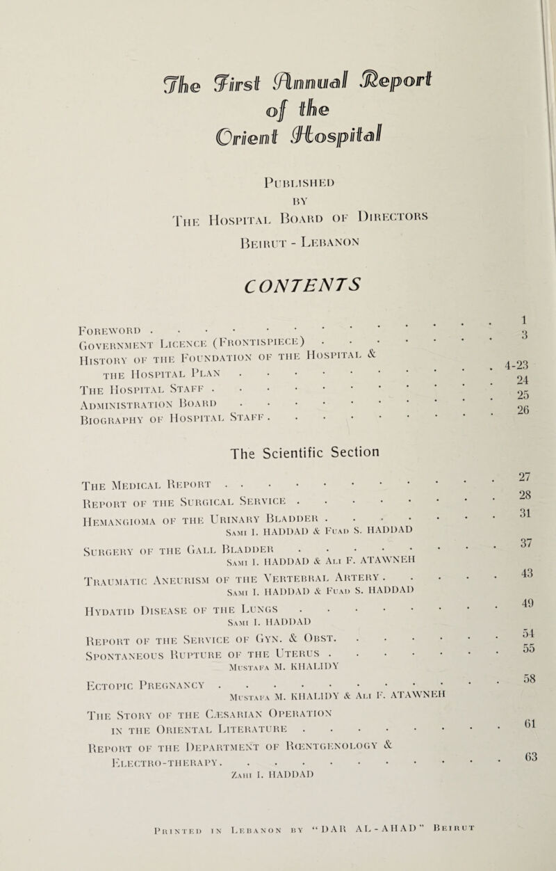 <ji]\<s (first (flnnMSill Report of the Orient Mospiifstll Published by The Hospital Board of Directors Beirut - Lebanon CONTENTS Foreword . ... Government Licence (Frontispiece) . • History of the Foundation of the Hospital & the Hospital Plan. The Hospital Staff. Administration Board. Biography of Hospital Staff. The Scientific Section The Medical Report. Report of the Surgical Service. Hemangioma of the Urinary Bladder. Sami I. HADDAD A Fuad S. HADDAD Surgery of the Gall Bladder. Sami I. HADDAD & Aim F. ATAWNEH Traumatic Aneurism of the Vertebral Artery . Sami I. HADDAD A Fuad S. HADDAD Hydatid Disease of the Lungs. Sami I. HADDAD Report of the Service of Gyn. & Obst. • Spontaneous Rupture of the Uterus . Mustafa M. KHALI I)\ Ectopic Pregnancy. Mustafa M. KHAL1DY A Ali F. ATAWNEH The Story of the C.esarian Operation in the Oriental Literature. Report of the Department of Rcentgenology & Electro-therapy . Zahi 1. HADDAD 1 3 . 4-23 24 25 26 27 28 31 37 43 49 54 55 58 61 63 < c Printed in Lebanon by DAR AL-AHAD” Beirut