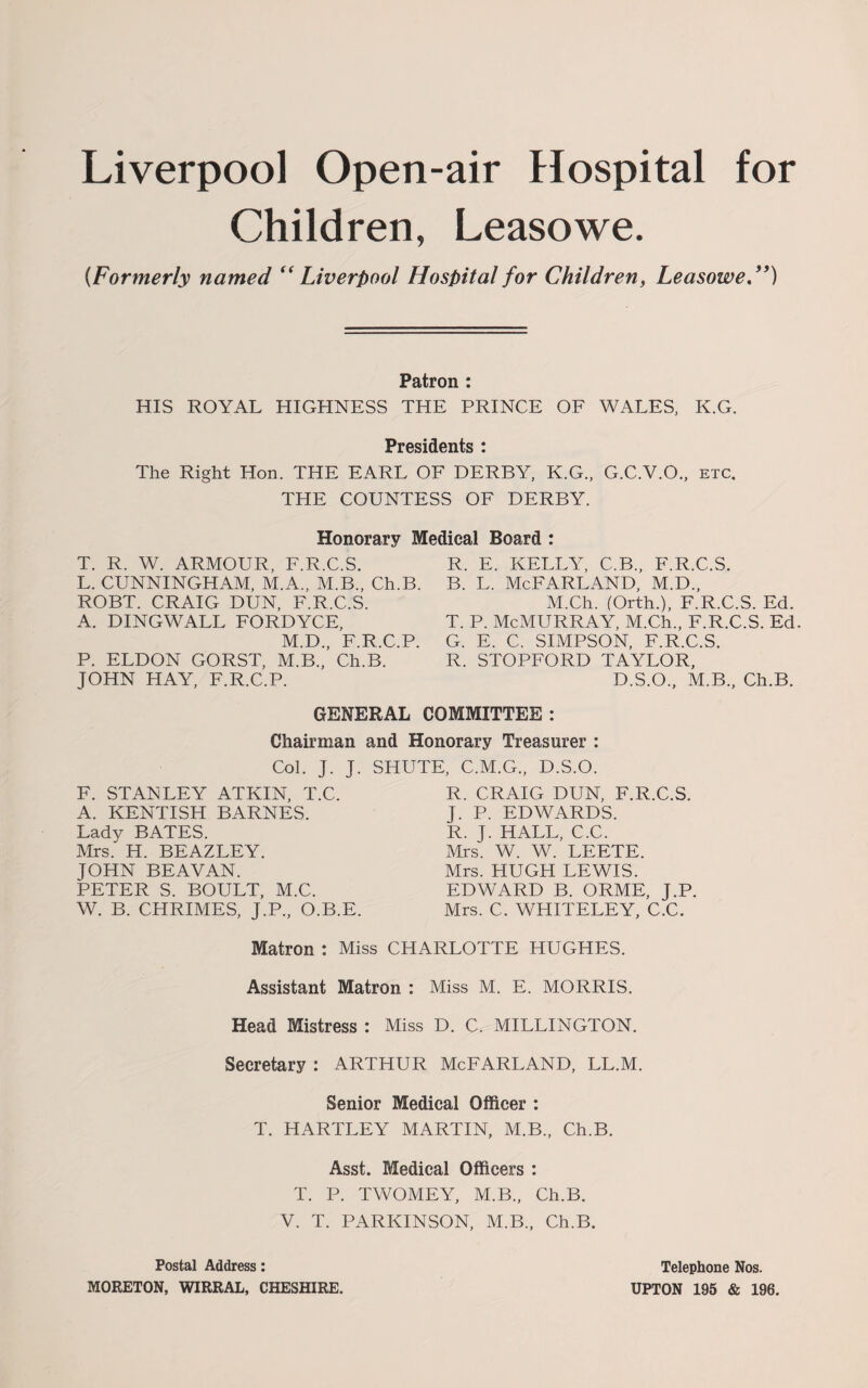 Liverpool Open-air Hospital for Children, Leasowe. {Formerly named (< Liverpool Hospital for Children, Leasowe.”) Patron : HIS ROYAL HIGHNESS THE PRINCE OF WALES, K.G. Presidents : The Right Hon. THE EARL OF DERBY, K.G., G.C.V.O., etc. THE COUNTESS OF DERBY. Honorary Medical Board : T. R. W. ARMOUR, F.R.C.S. L. CUNNINGHAM, M.A., M.B., Ch.B. ROBT. CRAIG DUN, F.R.C.S. A. DINGWALL FORDYCE, M.D., F.R.C.P. P. ELDON GORST, M.B., Ch.B. JOHN HAY, F.R.C.P. R. E. KELLY, C.B., F.R.C.S. b. l. McFarland, m.d., M.Ch. (Orth.), F.R.C.S. Ed. T. P. McMURRAY, M.Ch., F.R.C.S. Ed. G. E. C. SIMPSON, F.R.C.S. R. STOPFORD TAYLOR, D.S.O., M.B., Ch.B. GENERAL COMMITTEE : Chairman and Honorary Treasurer : Col. J. J. SHUTE, C.M.G., D.S.O. F. STANLEY ATKIN, T.C. A. KENTISH BARNES. Lady BATES. Mrs. H. BEAZLEY. JOHN BEAVAN. PETER S. BOULT, M.C. W. B. CHRIMES, J.P., O.B.E. R. CRAIG DUN, F.R.C.S. J. P. EDWARDS. R. J. HALL, C.C. Mrs. W. W. LEETE. Mrs. HUGH LEWIS. EDWARD B. ORME, J.P. Mrs. C. WHITELEY, C.C. Matron : Miss CHARLOTTE HUGHES. Assistant Matron : Miss M. E. MORRIS. Head Mistress : Miss D. C. MILLINGTON. Secretary : ARTHUR McFARLAND, LL.M. Senior Medical Officer : T. HARTLEY MARTIN, M.B., Ch.B. Asst. Medical Officers : T. P. TWOMEY, M.B., Ch.B. V. T. PARKINSON, M.B., Ch.B. Postal Address: MORETON, WIRRAL, CHESHIRE. Telephone Nos. UPTON 195 & 196.