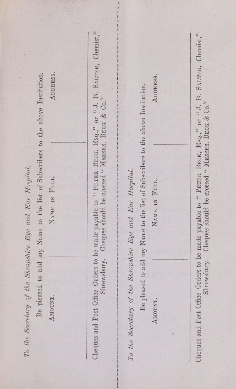 To the Secretary of the Shropshire Eye and Ear Hospital Be pleased to add my Name to the list of Subscribers to the above Institution. CO CO a P3 ft ft < £ £ £ £ £ £ < 5zj H £ £ O 5-4 O CO D O r> M £ H i-4 <i Cfi PQ , ^ o V* va M « Q  r £ c?pq CO W M . £ M CO o m w a M S V* £ ~ £ T3 H CD M CO CO CL| O £-1 _ d 3 d 3 3 £ 2 £ ^ £-> CO 0> O r£ £ CD rQ £ cr1 CD d 3 d S-t CO Hj 5-1 O «g m S-t 3= <D 53 O •4-3 CO o Ph r£ £ £ CO CD £ <D r—( d P^O CS -K> *<S> <*> s e CD CO S» •<s> rg =0 a, © <^Q CD rg ■Ks «■» <s *K> CD CJ CD ^2 CD rg -to CO CO £ £ ft A <2 CO £ f—I CD > O £ <D -£ co 5-1 CD -O • r—i 5-1 O CO -© £ EZ2 i o -1-3 <D O •4-3 CD 3 £ K“J r£ H3 £ r£ CD CO £ CD 3. CD pq £ £ £ p£ £ a H & £ | <1 1 Cheques and Post Office Orders to be made payable to “ Peter Beck, Esq./5 or “ J. B. Salter, Chemist, Shrewsbury. Cheques should be crossed “ Messrs. Beck & Co.’5