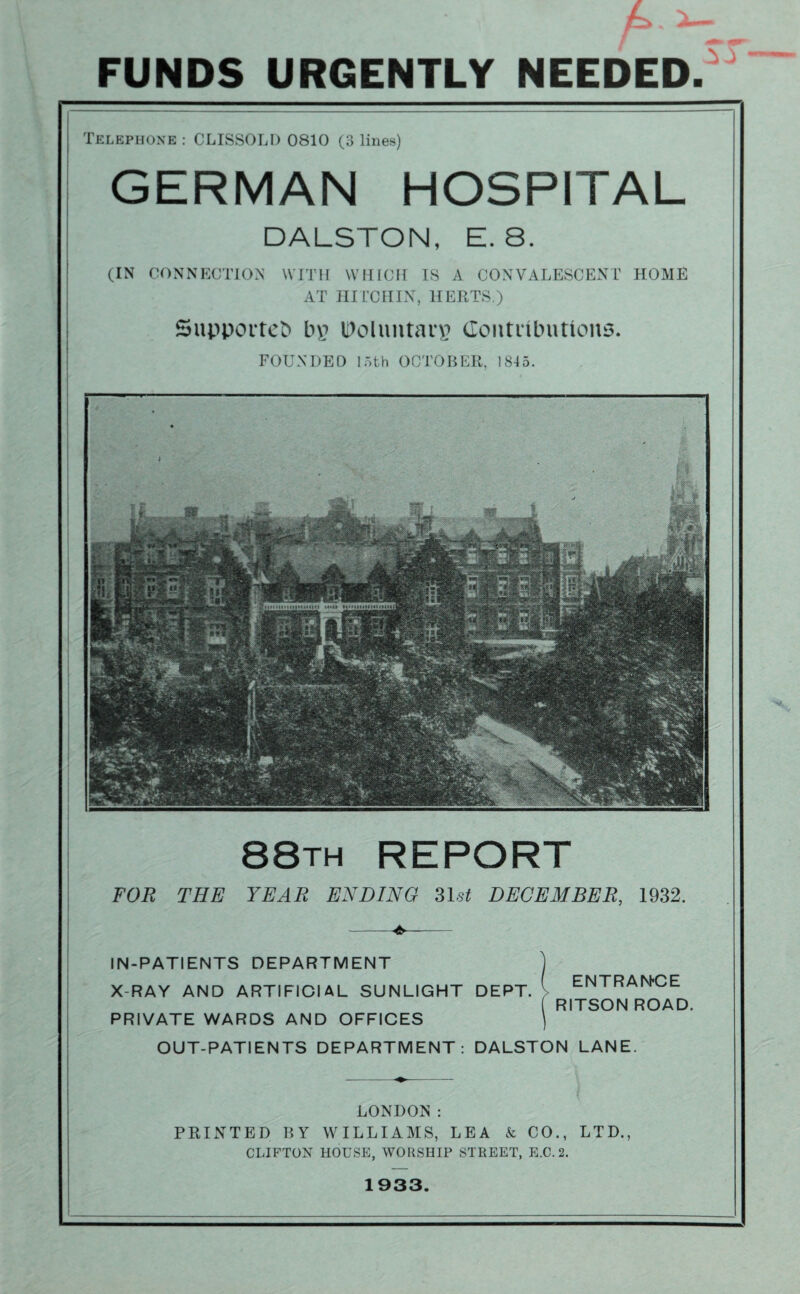 FUNDS URGENTLY NEEDED Telephone : CLISSOLD 0810 (3 lines) GERMAN HOSPITAL DALSTON, E. 8. (IN CONNECTION WITH WHICH IS A CONVALESCENT HOME AT HITCHIN, HERTS.) Supported In? IDoluntan? Contributions. FOUNDED 15th OCTOBER, 1815. 88th REPORT FOR THE YEAR ENDING 31st DECEMBER, 1932. -- IN-PATIENTS DEPARTMENT X-RAY AND ARTIFICIAL SUNLIGHT DEPT. PRIVATE WARDS AND OFFICES OUT-PATIENTS DEPARTMENT: DALSTON LANE. ENTRANCE RITSON ROAD. LONDON: PRINTED BY WILLIAMS, LEA & CO., LTD., CLIFTON HOUSE, WORSHIP STREET, E.C. 2. 1933.