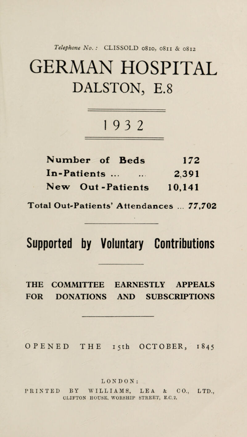 Telephone No. : CLISSOLD 0810, 0811 & 0812 GERMAN HOSPITAL DALSTON, E.8 19 3 2 Number of Beds 172 In-Patients ... ... 2,391 New Out-Patients 10,141 Total Out-Patients’ Attendances ... 77,702 Supported by Voluntary Contributions THE COMMITTEE EARNESTLY APPEALS FOR DONATIONS AND SUBSCRIPTIONS OPENED THE 15th OCTOBER, 1845 LONDON: PRINTED BY WILLIAMS, LEA k CO., LTD., CLIFTON HOUSE, WORSHIP STREET, K.C.2.