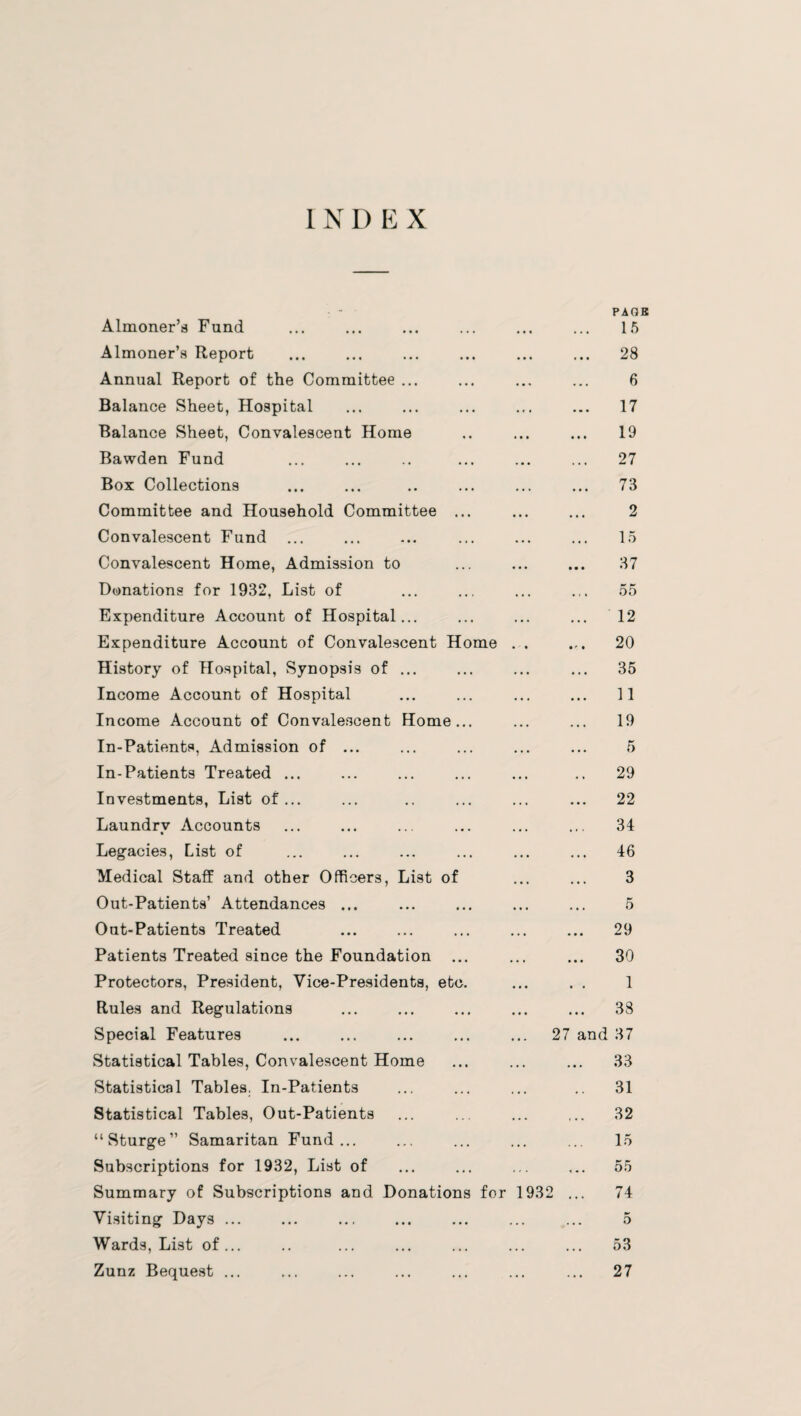 INDEX Almoner’s Fund ... PACK 15 Almoner’s Report • • • ... 28 Annual Report of the Committee ... • • - 6 Balance Sheet, Hospital • r . ... 17 Balance Sheet, Convalescent Home . • • 19 Bawden Fund ... 27 Box Collections • • » ... 73 Committee and Household Committee ... 2 Convalescent Fund ... • • • 15 Convalescent Home, Admission to 37 Donations for 1932, List of • • . 55 Expenditure Account of Hospital... . • • 12 Expenditure Account of Convalescent Home ... 20 History of Hospital, Synopsis of ... . . . ... 35 Income Account of Hospital • • . 11 Income Account of Convalescent Home... . . . 19 In-Patients, Admission of ... • • • 5 In-Patients Treated ... 29 Investments, List of... • . * 22 Laundry Accounts • • • 34 Legacies, List of • t • ... 46 Medical Staff and other Officers, List of 3 Out-Patients’ Attendances ... 5 Out-Patients Treated • . • 29 Patients Treated since the Foundation ... • • • ... 30 Protectors, President, Vice-Presidents, etc. 1 Rules and Regulations • . • ... 38 Special Features * . . 27 and 37 Statistical Tables, Convalescent Home * • • 33 Statistical Tables. In-Patients . • . .. 31 Statistical Tables, Out-Patients • • • 32 “Sturge” Samaritan Fund... . • • 15 Subscriptions for 1932, List of . , . ... 55 Summary of Subscriptions and Donations for 193 2 ... 74 Visiting Days ... . . . 5 Wards, List of... 53 Zunz Bequest ... . • • 27