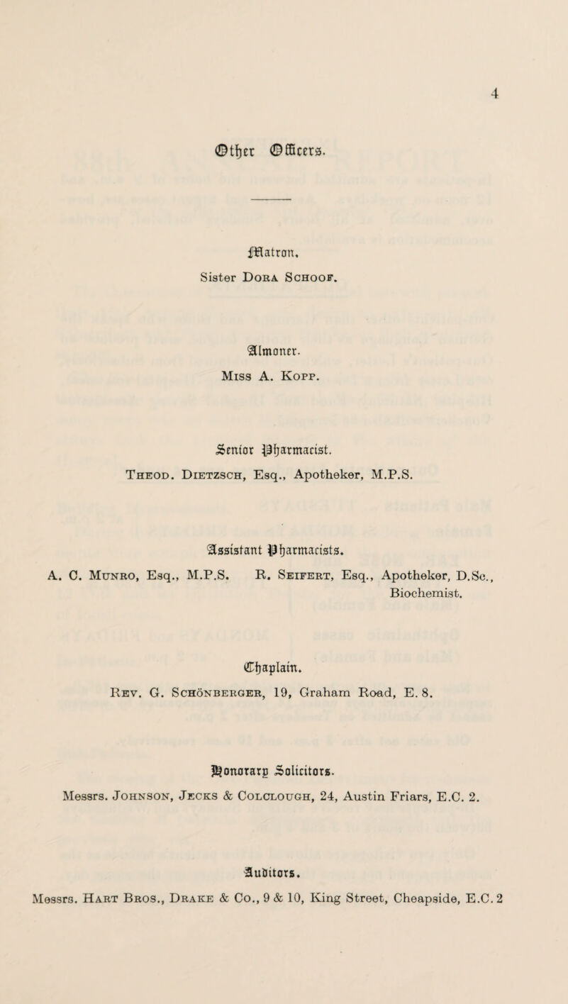 ©tfjet Officers. fHatron, Sister Dora Schoof. Almoner. Miss A. Kofp. Senior Pharmacist. Theod. Dietzsch, Esq., Apotheker, M.P.S. Assistant pharmacists. A. C. Munro, Esq., M.P.S. R. Seifert, Esq., Apotheker, D.Sc., Biochemist. Chaplain. Rev. G. Schonberger, 19, Graham Road, E. 8. ^onorarp Solicitors. Messrs. Johnson, Jecks & Colclough, 24, Austin Friars, E.C. 2. Auditors. Messrs. Hart Bros., Drake & Co., 9 & 10, King Street, Cheapside, E.C. 2