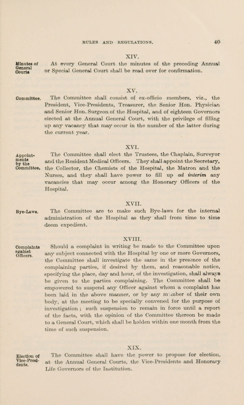 Minutes of General Oourta Committee. Appoint¬ ments by the Committee. Bye-Laws. Complaints against Officers. Election of Vice-Presi¬ dents. XIV. At every General Court the minutes of the preceding Annual or Special General Court shall be read over for confirmation. XV. The Committee shall consist of ex-officio members, viz., the President, Vice-Presidents, Treasurer, the Senior Hon. Physician and Senior Hon. Surgeon of the Hospital, and of eighteen Governors elected at the Annual General Court, with the privilege of filling up any vacancy that may occur in the number of the latter during the current year. XVI. The Committee shall elect the Trustees, the Chaplain, Surveyor and the Resident Medical Officers. They shall appoint the Secretary, the Collector, the Chemists of the Hospital, the Matron and the Nurses, and they shall have power to fill up ad interim any vacancies that may occur among the Honorary Officers of the Hospital. XVII. The Committee are to make such Bye-laws for the internal administration of the Hospital as they shall from time to time deem expedient. XVIII. Should a complaint in writing be made to the Committee upon any subject connected with the Hospital by one or more Governors, the Committee shall investigate the same in the presence of the complaining parties, if desired by them, and reasonable notice, specifying the place, day and hour, of the investigation, shall always be given to the parties complaining. The Committee shall be empowered to suspend any Officer against whom a complaint has been laid in the above manner, or by any nu mber of their own body, at the meeting to be specially convened for the purpose of investigation ; such suspension to remain in force until a report of the facts, with the opinion of the Committee thereon be made to a General Court, which shall be hoi den within one month from the time of such suspension. XIX. The Committee shall have the power to propose for election, at the Annual General Courts, the Vice-Presidents and Honorary Life Governors of the Institution.