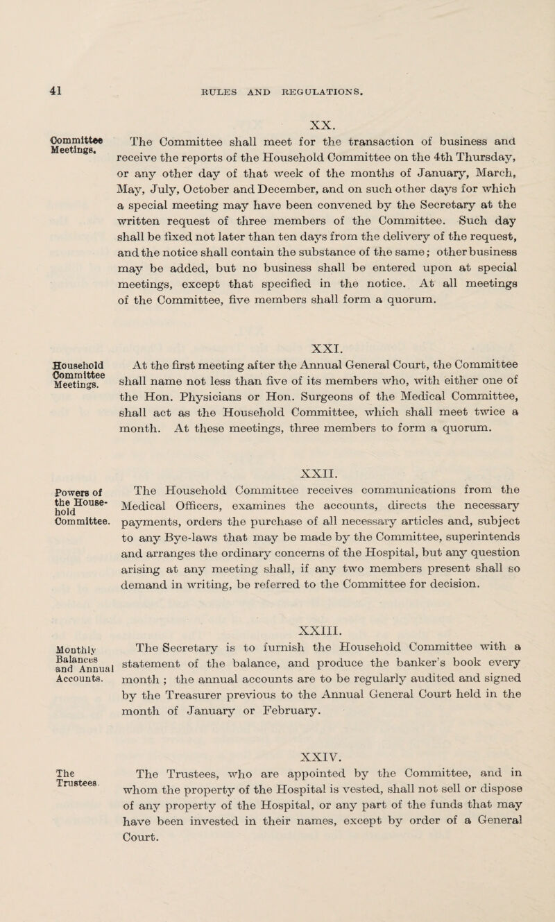 Committee Meetings. Household Committee Meetings. Powers of the House¬ hold Committee. Monthly Balances and Annual Accounts. The Trustees. XX. The Committee shall meet for the transaction of business and receive the reports of the Household Committee on the 4th Thursday, or any other day of that week of the months of January, March, May, July, October and December, and on such other days for which a special meeting may have been convened by the Secretary at the written request of three members of the Committee. Such day shall be fixed not later than ten days from the delivery of the request, and the notice shall contain the substance of the same; other business may be added, but no business shall be entered upon at special meetings, except that specified in the notice. At all meetings of the Committee, five members shall form a quorum. XXI. At the first meeting after the Annual General Court, the Committee shall name not less than five of its members who, with either one of the Hon. Physicians or Hon. Surgeons of the Medical Committee, shall act as the Household Committee, which shall meet twice a month. At these meetings, three members to form a quorum. XXII. The Household Committee receives communications from the Medical Officers, examines the accounts, directs the necessary payments, orders the purchase of all necessary articles and, subject to any Bye-laws that may be made by the Committee, superintends and arranges the ordinary concerns of the Hospital, but any question arising at any meeting shall, if any two members present shall so demand in writing, be referred to the Committee for decision. XXIII. The Secretary is to furnish the Household Committee with a statement of the balance, and produce the banker’s book every month ; the annual accounts are to be regularly audited and signed by the Treasurer previous to the Annual General Court held in the month of January or February. XXIV. The Trustees, who are appointed by the Committee, and in whom the property of the Hospital is vested, shall not sell or dispose of any property of the Hospital, or any part of the funds that may have been invested in their names, except by order of a General Court.