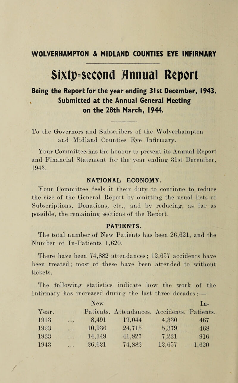 WOLVERHAMPTON & MIDLAND COUNTIES EYE INFIRMARY Sixtpsecond Annual Report Being the Report for the year ending 31st December, 1943. Submitted at the Annual General Meeting on the 28th March, 1944. To the Governors and Subscribers of the Wolverhampton and Midland Counties Eye Infirmary. Your Committee has the honour to present its Annual Report and Financial Statement for the year ending 31st December, 1943. NATIONAL ECONOMY. Your Committee feels it their duty to continue to reduce the size of the General Report by omitting the usual lists of Subscriptions, Donations, etc., and by reducing, as far as possible, the remaining sections of the Report. PATIENTS. The total number of New Patients has been 26,621, and the Number of In-Patients 1,620. There have been 74,882 attendances; 12,657 accidents have been treated; most of these have been attended to without tickets. The following statistics indicate how the work of the Infirmary has increased during the last three decades: — New In- Year. Patients. Attendances. Accidents. Patients 1913 8,491 19,044 4,330 467 1923 10,936 24,715 5,379 468 1933 14,149 41,827 7,231 916 1943 26,621 74,882 12,657 1,620