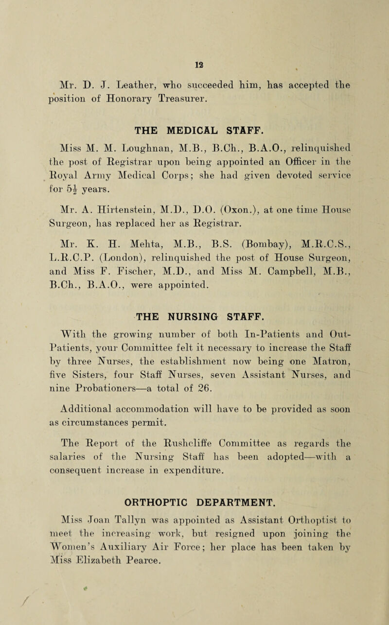 Mr. D. J. Leather, who succeeded him, has accepted the position of Honorary Treasurer. THE MEDICAL STAFF. Miss M. M. Loughnan, M.B., B.Ch., B.A.O., relinquished the post of Registrar upon being appointed an Officer in the Royal Army Medical Corps; she had given devoted service for 5J years. Mr. A. Hirtenstein, M.H., D.O. (Oxon.), at one time House Surgeon, has replaced her as Registrar. Mr. K. H. Mehta, M.B., B.S. (Bombay), M.R.C.S., L.R.C.P. (London), relinquished the post of House Surgeon, and Miss F. Fischer, M.D., and Miss M. Campbell, M.B., B.Ch., B.A.O., were appointed. THE NURSING STAFF. With the growing number of both In-Patients and Out- Patients, your Committee felt it necessary to increase the Staff by three Nurses, the establishment now being one Matron, five Sisters, four Staff Nurses, seven Assistant Nurses, and nine Probationers—a total of 26. Additional accommodation will have to be provided as soon as circumstances permit. The Report of the Rushcliffe Committee as regards the salaries of the Nursing Staff has been adopted—with a consequent increase in expenditure. ORTHOPTIC DEPARTMENT. Miss Joan Tallyn was appointed as Assistant Orthoptist to meet the increasing work, but resigned upon joining the Women’s Auxiliary Air Force; her place has been taken by Miss Elizabeth Pearce.