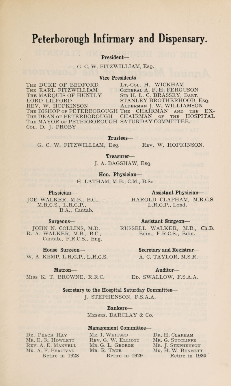 President— G. C. W. FITZWILLIAM, Esq. Vice Presidents— The DUKE OF BEDFORD The EARL FITZWILLIAM The MARQUIS OF HUNTLY LORD LILFORD REV. W. HOPKINSON The BISHOP of PETERBOROUGH The DEAN of PETERBOROUGH The MAYOR of PETERBOROUGH Col. D. J. PROBY Lt.-Col. H. WICKHAM General A. F. H. FERGUSON Sir H. L. C. BRASSEY, Bart. STANLEY BROTHERHOOD, Esq. Alderman J. W. WILLIAMSON The CHAIRMAN and the EX¬ CHAIRMAN of the HOSPITAL SATURDAY COMMITTEE. Trustees— G. C. W. FITZWILLIAM, Esq. Rev. W. HOPKINSON. Treasurer— J. A. BAGSHAW, Esq. Hon. Physician— H. LATHAM, M.B., C.M., B.Sc. Physician— JOE WALKER, M.B., B.C., M.R.C.S., L.R.C.P., B.A., Cantab. Surgeons— JOHN N. COLLINS, M.D. R. A. WALKER, M.B., B.C., Cantab., F.R.C.S., Eng. House Surgeon—- W. A. KEMP, L.R.C.P., L.R.C.S. Matron— Miss K. T. BROWNE, R.R.C. Assistant Physician— HAROLD CLAPHAM, M.R.C.S. L.R.C.P., Lond. Assistant Surgeon— RUSSELL WALKER, M.B., Ch.B. Edin., F.R.C.S., Edin. Secretary and Registrar— A. C. TAYLOR, M.S.R. Auditor— Ed. SWALLOW, F.S.A.A. Secretary to the Hospital Saturday Committee J. STEPHENSON, F.S.A.A. Bankers— Messrs. BARCLAY & Co. Dr. Peach Hay Mr. E. R. Howlett Rev. A. E. Manvell Mr. A. F. Percival Retire in 1928 Management Committee— Mr. I. Whitsed Rev. G. W. Elliott Mr. G. L. George Mr. R. True Retire in 1929 Dr. H. Clapham Mr. G. Sutcliffe Mr. J. Stephenson Mr. H. W. Bennett Retire in 1930