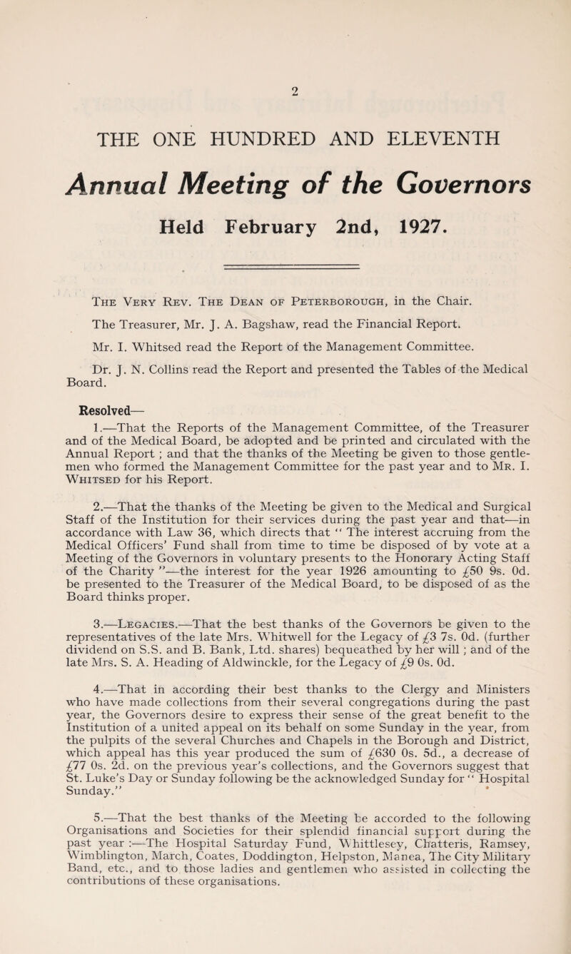 THE ONE HUNDRED AND ELEVENTH Annual Meeting of the Governors Held February 2nd, 1927. The Very Rev. The Dean of Peterborough, in the Chair. The Treasurer, Mr. J. A. Bagshaw, read the Financial Report. Mr. I. Whitsed read the Report of the Management Committee. Dr. J. N. Collins read the Report and presented the Tables of the Medical Board. Resolved— 1. —That the Reports of the Management Committee, of the Treasurer and of the Medical Board, be adopted and be printed and circulated with the Annual Report ; and that the thanks of the Meeting be given to those gentle¬ men who formed the Management Committee for the past year and to Mr. I. Whitsed for his Report. 2. —That the thanks of the Meeting be given to the Medical and Surgical Staff of the Institution for their services during the past year and that—in accordance with Law 36, which directs that “ The interest accruing from the Medical Officers’ Fund shall from time to time be disposed of by vote at a Meeting of the Governors in voluntary presents to the Honorary Acting Staff of the Charity ”—the interest for the year 1926 amounting to £59 9s. Od. be presented to the Treasurer of the Medical Board, to be disposed of as the Board thinks proper. 3. —Legacies.—That the best thanks of the Governors be given to the representatives of the late Mrs. Whitwell for the Legacy of £3 7s. Od. (further dividend on S.S. and B. Bank, Ltd. shares) bequeathed by her will ; and of the late Mrs. S. A. Heading of Aldwinckle, for the Legacy of £9 Os. Od. 4. —That in according their best thanks to the Clergy and Ministers who have made collections from their several congregations during the past year, the Governors desire to express their sense of the great benefit to the Institution of a united appeal on its behalf on some Sunday in the year, from the pulpits of the several Churches and Chapels in the Borough and District, which appeal has this year produced the sum of ^630 Os. 5d., a decrease of £11 Os. 2d. on the previous year’s collections, and the Governors suggest that St. Luke’s Day or Sunday following be the acknowledged Sunday for “ Hospital Sunday.” 5. —That the best thanks of the Meeting be accorded to the following Organisations and Societies for their splendid financial support during the past year :—The Hospital Saturday Fund, Whittlesey, Chatteris, Ramsey, Whmblington, March, Coates, Doddington, Helpston, Manea, The City Military Band, etc., and to those ladies and gentlemen who assisted in collecting the contributions of these organisations.