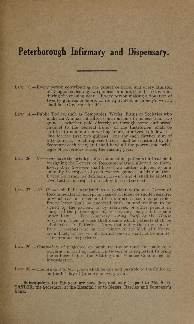 Peterborough Infirmary and Dispensary Law 3.—Every person contributing one guinea or more, and every Minister of Religion collecting two guineas or more, shall be a Governor during the ensuing year. Every person making a donation of twenty guineas or more, or its equivalent in money’s worth, shall be a Governor for life. Law 4.—Public Bodies, such as Companies, Works, Firms or Societies who make an Annual collective contribution of not less than tv/o guineas, whether paid directly or through some authorized channel to the General Funds of the Institution, shall be entitled to nominate in writing representatives as follows :— One for the first two guineas ; one for each further sum of fifty guineas. Such representatives shall be registered by the Secretary each year, and shall have all the powers and privi¬ leges of Governors during the ensuing year. Law 26.—Governors have the privilege of recommending patients for treatment by signing the Letters of Recommendation allotted to them. Every Life Governor shall have Two Letters allotted to him annually in respect of each twenty guineas of his donation. Every Governor, as defined in Laws 3 and 4, shall be allotted Two Letters in respect of each guinea subscribed. Law 27.— No Person shall be admitted as a patient without a Letter of Recommendation except in case of accident or sudden seizure, in which case a Letter must be obtained as soon as possible. Every letter shall be endorsed with an undertaking to be signed by the patient, or by relatives, or other persons in charge of the patient agreeing to pay any charge to be made under Law 1. The Honorary Acting Staff, or the House Surgeon in their absence shall decide which patients shall be admitted as In-Patients. Notwithstanding the provisions of Rule 1, persons who, in the opinion of the Medical Officers, are unlikely to receive substantial benefit, shall not be admitt¬ ed or retained as patients. Law 29.— Complaints of neglected or harsh treatment must be made to a Governor in writing, and such Governor is requested to bring the subject before the Visiting and Finance Committee for investigation. Law 32.—The Annual Subscriptions shall be due and payable to the Collector on the 1st day of Janaury in every year. Subscriptions for the year are now due, and may be paid to Mr. A. C. TAYLOR, the Secretary, at the Hospital; or to Messrs. Barclay and Company’s Bank.